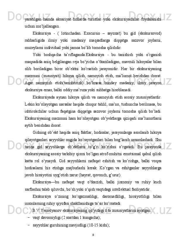 yaratilgan   hamda   aksariyat   hollarda   turistlar   yoki   ekskursiyachilar   foydalanishi
uchun mo’ljallangan.
Ekskursiya   -   (   lotinchadan.   Exscursio   –   sayoxat)   bu   gid   (ekskursovod)
rahbarligida   ilmiy   yoki   madaniy   maqsadlarga   diqqatga   sazovor   joylarni,
muzeylarni individual yoki jamoa bo’lib tomosha qilishdir.
Yoki   boshqacha   ta’riflaganda:Ekskursiya   -   bu   tanishish   yoki   o’rganish
maqsadida aniq belgilangan reja bo’yicha o’tkaziladigan, mavzuli hikoyalar bilan
olib   boriladigan   biror   ob’ektni   ko’rsatish   jarayonidir.   Har   bir   ekskursiyaning
mazmuni   (xususiyati)   hikoya   qilish,   namoyish   etish,   ma’lumot   berishdan   iborat.
Agar   namoyish   etish(tanishtirish)   bo’lmasa   bunday   madaniy,   ilmiy   jarayon
ekskursiya emas, balki oddiy ma’ruza yoki suhbatga hisoblanadi.
Ekskursiyada   aynan   hikoya   qilish   va   namoyish   etish   asosiy   xususiyatlardir.
Lekin ko’rilayotgan narsalar haqida chuqur tahlil, ma’no, tushuncha berilmasa, bu
ishtirokchilar   uchun   faqatgina   diqqatga   sazovor   joylarni   tomosha   qilish   bo’ladi.
Ekskursiyaning   mazmuni   ham   ko’rilayotgan   ob’yektlarga   qiziqarli   ma’lumotlarni
aytib berishdan iborat.
Gidning   ob’ekt   haqida   aniq   faktlar,   hodisalar,   jarayonlarga   asoslanib   hikoya
qilayotganlari sayyohlar ongida ko’rayotganlari bilan bog’lanib umumlashadi. Shu
tariqa   gid   sayyohlarga   ob’ektlarni   to’g’ri   ko’rishni   o’rgatadi.   Bu   jarayonda
ekskursiyaning asosiy tarkibiy qismi bo’lgan atrof-muhitni emotsional qabul qilish
katta   rol   o’ynaydi.   Gid   sayyohlarni   nafaqat   eshitish   va   ko’rishga,   balki   voqea
hodisalarni   his   etishga   majburlashi   kerak.   Ko’rgan   va   eshitganlar   sayyohlarga
javob hissiyotini uyg’otish zarur (hayrat, quvonch, g’urur).
Ekskursiya—bu   nafaqat   vaqt   o’tkazish,   balki   jismoniy   va   ruhiy   kuch
sarflashni talab qiluvchi, bo’sh yoki o’qish vaqtidagi intellektual faoliyatidir.
Ekskursiya   o’zining   ko’rgazmaliligi,   daromadliligi,   hissiyotliligi   bilan
insonlarning ruhiy qiyofasi shakllanishiga ta’sir ko’rsatadi.
B.V.Yemelyanov ekskursiyaning qo’yidagi 6 ta xususiyatlarini ajratgan:
- vaqt davomiyligi (2 soatdan 1 kungacha);
- sayyohlar guruhining mavjudligi (10-15 kishi);
8 