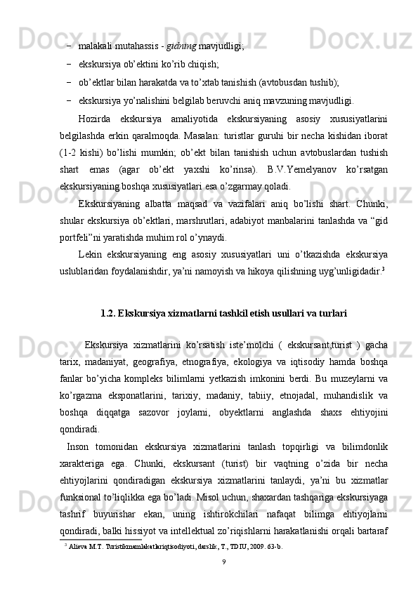 - malakali mutahassis  -  gidning  mavjudligi;
- ekskursiya ob’ektini ko’rib chiqish;
- ob’ektlar bilan harakatda va to’xtab tanishish (avtobusdan tushib);
- ekskursiya yo’nalishini belgilab beruvchi aniq mavzuning mavjudligi.
Hozirda   ekskursiya   amaliyotida   ekskursiyaning   asosiy   xususiyatlarini
belgilashda   erkin  qaralmoqda.   Masalan:   turistlar   guruhi   bir   necha   kishidan   iborat
(1-2   kishi)   bo’lishi   mumkin;   ob’ekt   bilan   tanishish   uchun   avtobuslardan   tushish
shart   emas   (agar   ob’ekt   yaxshi   ko’rinsa).   B.V.Yemelyanov   ko’rsatgan
ekskursiyaning boshqa xususiyatlari esa o’zgarmay qoladi.
Ekskursiyaning   albatta   maqsad   va   vazifalari   aniq   bo’lishi   shart.   Chunki,
shular ekskursiya ob’ektlari, marshrutlari, adabiyot  manbalarini  tanlashda  va “gid
portfeli”ni yaratishda muhim rol o’ynaydi.
Lekin   ekskursiyaning   eng   asosiy   xususiyatlari   uni   o’tkazishda   ekskursiya
uslublaridan foydalanishdir, ya’ni namoyish va hikoya qilishning uyg’unligidadir. 3
1.2. Ekskursiya xizmatlarni tashkil etish usullari va turlari
Ekskursiya   xizmatlarini   ko’rsatish   iste’molchi   (   ekskursant,turist   )   gacha
tarix,   madaniyat,   geografiya,   etnografiya,   ekologiya   va   iqtisodiy   hamda   boshqa
fanlar   bo’yicha   kompleks   bilimlarni   yetkazish   imkonini   berdi.   Bu   muzeylarni   va
ko’rgazma   eksponatlarini,   tarixiy,   madaniy,   tabiiy,   etnojadal,   muhandislik   va
boshqa   diqqatga   sazovor   joylarni,   obyektlarni   anglashda   shaxs   ehtiyojini
qondiradi. 
  Inson   tomonidan   ekskursiya   xizmatlarini   tanlash   topqirligi   va   bilimdonlik
xarakteriga   ega.   Chunki,   ekskursant   (turist)   bir   vaqtning   o’zida   bir   necha
ehtiyojlarini   qondiradigan   ekskursiya   xizmatlarini   tanlaydi,   ya’ni   bu   xizmatlar
funksional to’liqlikka ega bo’ladi. Misol uchun, shaxardan tashqariga ekskursiyaga
tashrif   buyurishar   ekan,   uning   ishtirokchilari   nafaqat   bilimga   ehtiyojlarni
qondiradi, balki hissiyot va intellektual zo’riqishlarni harakatlanishi orqali bartaraf
3
  Аliеvа M.T. Turistikmаmlаkаtlаriqtisоdiyoti, dаrslik, T., TDIU, 2009. 63-b.
9 