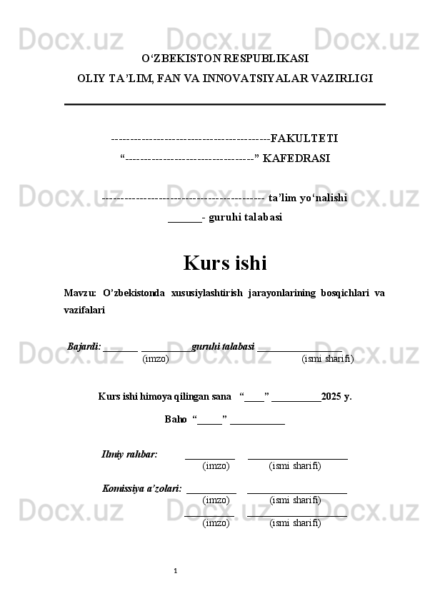 1O‘ZBEKISTON RESPUBLIKASI
OLIY TA’LIM, FAN VA INNOVATSIYALAR VAZIRLI GI
------------------------------------------FAKULTETI
“----------------------------------” KAFEDRASI
------------------------------------------- ta’lim yo‘nalishi 
______- guruhi talabasi
Kurs ishi 
Mavzu :   O’zbekistonda   xususiylashtirish   jarayonlarining   bosqichlari   va
vazifalari
  Bajardi: _______  ____ _____ _ guruhi talabasi  ______ ___ ________
  (imzo)                                                       (ismi sharifi)
  
Kurs ishi himoya qilingan sana     “____” __ ___ _____20 25  y.
Baho  “_____” ____ __ _____
      Ilmiy rahbar:           __________      ____________________ 
                (imzo)                (ismi sharifi)
     Komissiya a’zolari:   __________     ____________________ 
                (imzo)                  (ismi sharifi)
                                       __________      ____________________ 
                 (imzo)                  (ismi sharifi) 