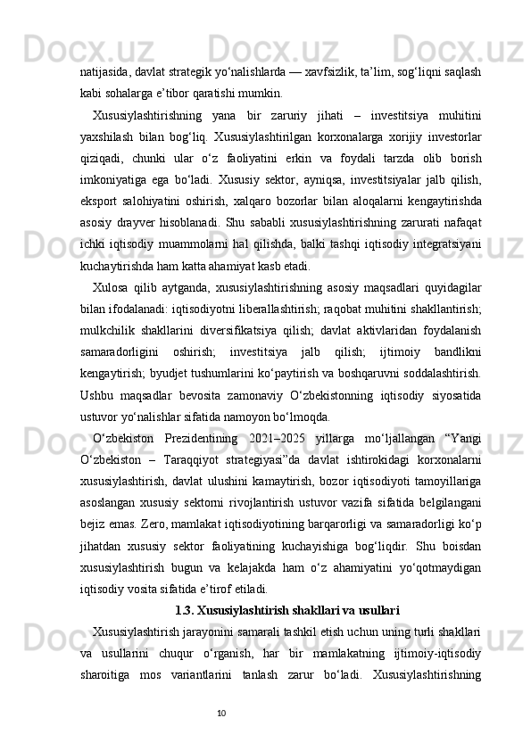 10natijasida, davlat strategik yo‘nalishlarda — xavfsizlik, ta’lim, sog‘liqni saqlash
kabi sohalarga e’tibor qaratishi mumkin.
Xususiylashtirishning   yana   bir   zaruriy   jihati   –   investitsiya   muhitini
yaxshilash   bilan   bog‘liq.   Xususiylashtirilgan   korxonalarga   xorijiy   investorlar
qiziqadi,   chunki   ular   o‘z   faoliyatini   erkin   va   foydali   tarzda   olib   borish
imkoniyatiga   ega   bo‘ladi.   Xususiy   sektor,   ayniqsa,   investitsiyalar   jalb   qilish,
eksport   salohiyatini   oshirish,   xalqaro   bozorlar   bilan   aloqalarni   kengaytirishda
asosiy   drayver   hisoblanadi.   Shu   sababli   xususiylashtirishning   zarurati   nafaqat
ichki   iqtisodiy   muammolarni   hal   qilishda,   balki   tashqi   iqtisodiy   integratsiyani
kuchaytirishda ham katta ahamiyat kasb etadi.
Xulosa   qilib   aytganda,   xususiylashtirishning   asosiy   maqsadlari   quyidagilar
bilan ifodalanadi: iqtisodiyotni liberallashtirish; raqobat muhitini shakllantirish;
mulkchilik   shakllarini   diversifikatsiya   qilish;   davlat   aktivlaridan   foydalanish
samaradorligini   oshirish;   investitsiya   jalb   qilish;   ijtimoiy   bandlikni
kengaytirish; byudjet tushumlarini ko‘paytirish va boshqaruvni soddalashtirish.
Ushbu   maqsadlar   bevosita   zamonaviy   O‘zbekistonning   iqtisodiy   siyosatida
ustuvor yo‘nalishlar sifatida namoyon bo‘lmoqda.
O‘zbekiston   Prezidentining   2021–2025   yillarga   mo‘ljallangan   “Yangi
O‘zbekiston   –   Taraqqiyot   strategiyasi”da   davlat   ishtirokidagi   korxonalarni
xususiylashtirish,   davlat   ulushini   kamaytirish,   bozor   iqtisodiyoti   tamoyillariga
asoslangan   xususiy   sektorni   rivojlantirish   ustuvor   vazifa   sifatida   belgilangani
bejiz emas. Zero, mamlakat iqtisodiyotining barqarorligi va samaradorligi ko‘p
jihatdan   xususiy   sektor   faoliyatining   kuchayishiga   bog‘liqdir.   Shu   boisdan
xususiylashtirish   bugun   va   kelajakda   ham   o‘z   ahamiyatini   yo‘qotmaydigan
iqtisodiy vosita sifatida e’tirof etiladi.
1.3. Xususiylashtirish shakllari va usullari
Xususiylashtirish jarayonini samarali tashkil etish uchun uning turli shakllari
va   usullarini   chuqur   o‘rganish,   har   bir   mamlakatning   ijtimoiy-iqtisodiy
sharoitiga   mos   variantlarini   tanlash   zarur   bo‘ladi.   Xususiylashtirishning 