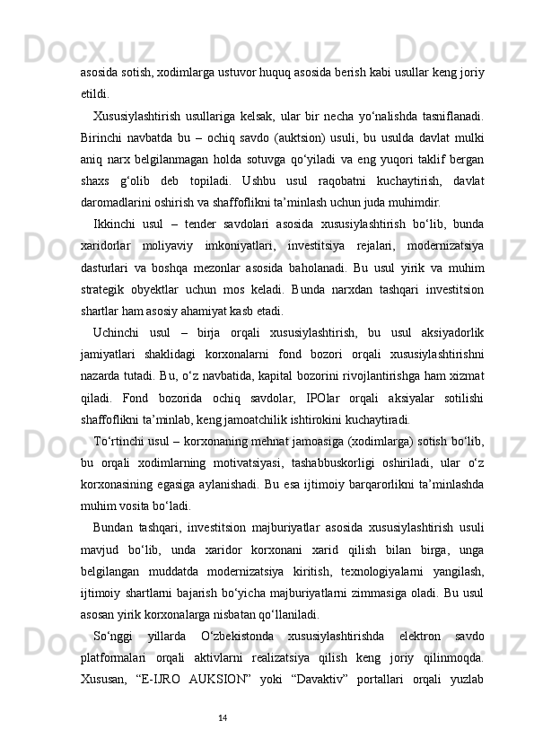 14asosida sotish, xodimlarga ustuvor huquq asosida berish kabi usullar keng joriy
etildi.
Xususiylashtirish   usullariga   kelsak,   ular   bir   necha   yo‘nalishda   tasniflanadi.
Birinchi   navbatda   bu   –   ochiq   savdo   (auktsion)   usuli,   bu   usulda   davlat   mulki
aniq   narx   belgilanmagan   holda   sotuvga   qo‘yiladi   va   eng   yuqori   taklif   bergan
shaxs   g‘olib   deb   topiladi.   Ushbu   usul   raqobatni   kuchaytirish,   davlat
daromadlarini oshirish va shaffoflikni ta’minlash uchun juda muhimdir.
Ikkinchi   usul   –   tender   savdolari   asosida   xususiylashtirish   bo‘lib,   bunda
xaridorlar   moliyaviy   imkoniyatlari,   investitsiya   rejalari,   modernizatsiya
dasturlari   va   boshqa   mezonlar   asosida   baholanadi.   Bu   usul   yirik   va   muhim
strategik   obyektlar   uchun   mos   keladi.   Bunda   narxdan   tashqari   investitsion
shartlar ham asosiy ahamiyat kasb etadi.
Uchinchi   usul   –   birja   orqali   xususiylashtirish,   bu   usul   aksiyadorlik
jamiyatlari   shaklidagi   korxonalarni   fond   bozori   orqali   xususiylashtirishni
nazarda tutadi. Bu, o‘z navbatida, kapital bozorini rivojlantirishga ham xizmat
qiladi.   Fond   bozorida   ochiq   savdolar,   IPOlar   orqali   aksiyalar   sotilishi
shaffoflikni ta’minlab, keng jamoatchilik ishtirokini kuchaytiradi.
To‘rtinchi usul – korxonaning mehnat jamoasiga (xodimlarga) sotish bo‘lib,
bu   orqali   xodimlarning   motivatsiyasi,   tashabbuskorligi   oshiriladi,   ular   o‘z
korxonasining   egasiga   aylanishadi.   Bu   esa   ijtimoiy   barqarorlikni   ta’minlashda
muhim vosita bo‘ladi.
Bundan   tashqari,   investitsion   majburiyatlar   asosida   xususiylashtirish   usuli
mavjud   bo‘lib,   unda   xaridor   korxonani   xarid   qilish   bilan   birga,   unga
belgilangan   muddatda   modernizatsiya   kiritish,   texnologiyalarni   yangilash,
ijtimoiy   shartlarni   bajarish   bo‘yicha   majburiyatlarni   zimmasiga   oladi.   Bu   usul
asosan yirik korxonalarga nisbatan qo‘llaniladi.
So‘nggi   yillarda   O‘zbekistonda   xususiylashtirishda   elektron   savdo
platformalari   orqali   aktivlarni   realizatsiya   qilish   keng   joriy   qilinmoqda.
Xususan,   “E-IJRO   AUKSION”   yoki   “Davaktiv”   portallari   orqali   yuzlab 