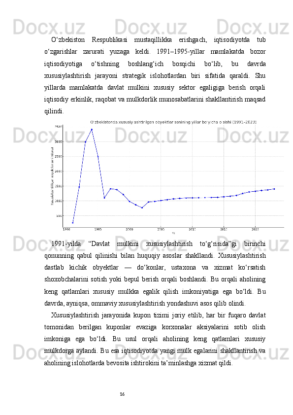 16O‘zbekiston   Respublikasi   mustaqillikka   erishgach,   iqtisodiyotda   tub
o‘zgarishlar   zarurati   yuzaga   keldi.   1991–1995-yillar   mamlakatda   bozor
iqtisodiyotiga   o‘tishning   boshlang‘ich   bosqichi   bo‘lib,   bu   davrda
xususiylashtirish   jarayoni   strategik   islohotlardan   biri   sifatida   qaraldi.   Shu
yillarda   mamlakatda   davlat   mulkini   xususiy   sektor   egaligiga   berish   orqali
iqtisodiy erkinlik, raqobat va mulkdorlik munosabatlarini shakllantirish maqsad
qilindi.
1991-yilda   “Davlat   mulkini   xususiylashtirish   to‘g‘risida”gi   birinchi
qonunning   qabul   qilinishi   bilan   huquqiy   asoslar   shakllandi.   Xususiylashtirish
dastlab   kichik   obyektlar   —   do‘konlar,   ustaxona   va   xizmat   ko‘rsatish
shoxobchalarini  sotish   yoki   bepul   berish  orqali   boshlandi.  Bu   orqali  aholining
keng   qatlamlari   xususiy   mulkka   egalik   qilish   imkoniyatiga   ega   bo‘ldi.   Bu
davrda, ayniqsa, ommaviy xususiylashtirish yondashuvi asos qilib olindi.
Xususiylashtirish   jarayonida   kupon   tizimi   joriy   etilib,   har   bir   fuqaro   davlat
tomonidan   berilgan   kuponlar   evaziga   korxonalar   aksiyalarini   sotib   olish
imkoniga   ega   bo‘ldi.   Bu   usul   orqali   aholining   keng   qatlamlari   xususiy
mulkdorga aylandi. Bu esa iqtisodiyotda yangi mulk egalarini shakllantirish va
aholining islohotlarda bevosita ishtirokini ta’minlashga xizmat qildi. 