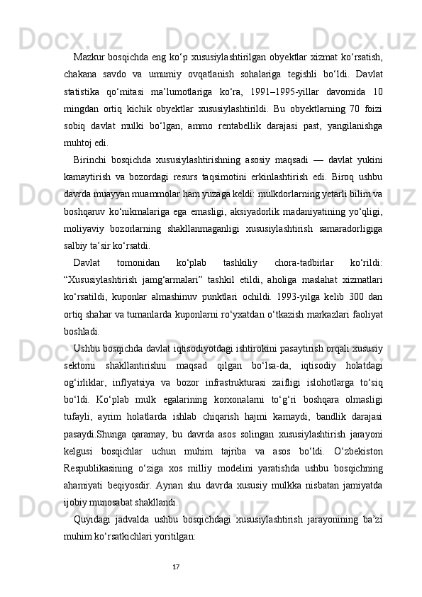 17Mazkur  bosqichda  eng ko‘p xususiylashtirilgan  obyektlar  xizmat  ko‘rsatish,
chakana   savdo   va   umumiy   ovqatlanish   sohalariga   tegishli   bo‘ldi.   Davlat
statistika   qo‘mitasi   ma’lumotlariga   ko‘ra,   1991–1995-yillar   davomida   10
mingdan   ortiq   kichik   obyektlar   xususiylashtirildi.   Bu   obyektlarning   70   foizi
sobiq   davlat   mulki   bo‘lgan,   ammo   rentabellik   darajasi   past,   yangilanishga
muhtoj edi.
Birinchi   bosqichda   xususiylashtirishning   asosiy   maqsadi   —   davlat   yukini
kamaytirish   va   bozordagi   resurs   taqsimotini   erkinlashtirish   edi.   Biroq   ushbu
davrda muayyan muammolar ham yuzaga keldi: mulkdorlarning yetarli bilim va
boshqaruv   ko‘nikmalariga   ega   emasligi,   aksiyadorlik   madaniyatining   yo‘qligi,
moliyaviy   bozorlarning   shakllanmaganligi   xususiylashtirish   samaradorligiga
salbiy ta’sir ko‘rsatdi.
Davlat   tomonidan   ko‘plab   tashkiliy   chora-tadbirlar   ko‘rildi:
“Xususiylashtirish   jamg‘armalari”   tashkil   etildi,   aholiga   maslahat   xizmatlari
ko‘rsatildi,   kuponlar   almashinuv   punktlari   ochildi.   1993-yilga   kelib   300   dan
ortiq shahar va tumanlarda kuponlarni ro‘yxatdan o‘tkazish markazlari faoliyat
boshladi.
Ushbu bosqichda davlat iqtisodiyotdagi ishtirokini pasaytirish orqali xususiy
sektorni   shakllantirishni   maqsad   qilgan   bo‘lsa-da,   iqtisodiy   holatdagi
og‘irliklar,   inflyatsiya   va   bozor   infrastrukturasi   zaifligi   islohotlarga   to‘siq
bo‘ldi.   Ko‘plab   mulk   egalarining   korxonalarni   to‘g‘ri   boshqara   olmasligi
tufayli,   ayrim   holatlarda   ishlab   chiqarish   hajmi   kamaydi,   bandlik   darajasi
pasaydi.Shunga   qaramay,   bu   davrda   asos   solingan   xususiylashtirish   jarayoni
kelgusi   bosqichlar   uchun   muhim   tajriba   va   asos   bo‘ldi.   O‘zbekiston
Respublikasining   o‘ziga   xos   milliy   modelini   yaratishda   ushbu   bosqichning
ahamiyati   beqiyosdir.   Aynan   shu   davrda   xususiy   mulkka   nisbatan   jamiyatda
ijobiy munosabat shakllandi.
Quyidagi   jadvalda   ushbu   bosqichdagi   xususiylashtirish   jarayonining   ba’zi
muhim ko‘rsatkichlari yoritilgan: 