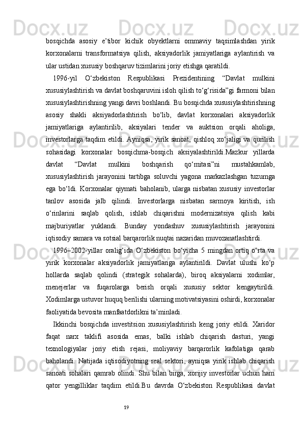 19bosqichda   asosiy   e’tibor   kichik   obyektlarni   ommaviy   taqsimlashdan   yirik
korxonalarni   transformatsiya   qilish,   aksiyadorlik   jamiyatlariga   aylantirish   va
ular ustidan xususiy boshqaruv tizimlarini joriy etishga qaratildi.
1996-yil   O‘zbekiston   Respublikasi   Prezidentining   “Davlat   mulkini
xususiylashtirish va davlat boshqaruvini isloh qilish to‘g‘risida”gi farmoni bilan
xususiylashtirishning yangi davri boshlandi. Bu bosqichda xususiylashtirishning
asosiy   shakli   aksiyadorlashtirish   bo‘lib,   davlat   korxonalari   aksiyadorlik
jamiyatlariga   aylantirilib,   aksiyalari   tender   va   auktsion   orqali   aholiga,
investorlarga  taqdim   etildi.  Ayniqsa,  yirik  sanoat,  qishloq   xo‘jaligi  va  qurilish
sohasidagi   korxonalar   bosqichma-bosqich   aksiyalashtirildi.Mazkur   yillarda
davlat   “Davlat   mulkini   boshqarish   qo‘mitasi”ni   mustahkamlab,
xususiylashtirish   jarayonini   tartibga   soluvchi   yagona   markazlashgan   tuzumga
ega   bo‘ldi.   Korxonalar   qiymati   baholanib,   ularga   nisbatan   xususiy   investorlar
tanlov   asosida   jalb   qilindi.   Investorlarga   nisbatan   sarmoya   kiritish,   ish
o‘rinlarini   saqlab   qolish,   ishlab   chiqarishni   modernizatsiya   qilish   kabi
majburiyatlar   yuklandi.   Bunday   yondashuv   xususiylashtirish   jarayonini
iqtisodiy samara va sotsial barqarorlik nuqtai nazaridan muvozanatlashtirdi.
1996–2002-yillar   oralig‘ida   O‘zbekiston   bo‘yicha   5   mingdan   ortiq   o‘rta   va
yirik   korxonalar   aksiyadorlik   jamiyatlariga   aylantirildi.   Davlat   ulushi   ko‘p
hollarda   saqlab   qolindi   (strategik   sohalarda),   biroq   aksiyalarni   xodimlar,
menejerlar   va   fuqarolarga   berish   orqali   xususiy   sektor   kengaytirildi.
Xodimlarga ustuvor huquq berilishi ularning motivatsiyasini oshirdi, korxonalar
faoliyatida bevosita manfaatdorlikni ta’minladi.
Ikkinchi   bosqichda   investitsion   xususiylashtirish   keng   joriy   etildi.   Xaridor
faqat   narx   taklifi   asosida   emas,   balki   ishlab   chiqarish   dasturi,   yangi
texnologiyalar   joriy   etish   rejasi,   moliyaviy   barqarorlik   kafolatiga   qarab
baholandi.   Natijada   iqtisodiyotning   real   sektori,   ayniqsa   yirik   ishlab   chiqarish
sanoati  sohalari   qamrab   olindi.  Shu  bilan  birga,  xorijiy  investorlar   uchun  ham
qator   yengilliklar   taqdim   etildi.Bu   davrda   O‘zbekiston   Respublikasi   davlat 