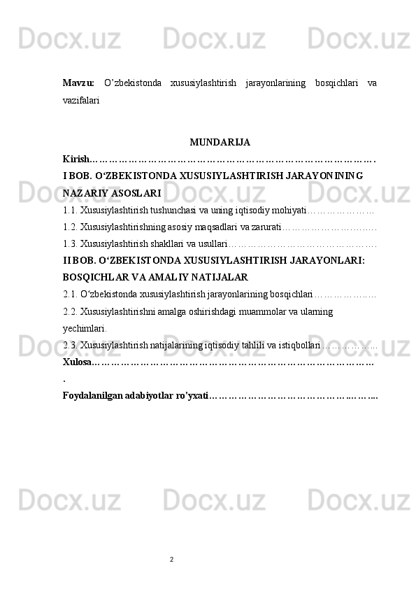 2Mavzu :   O’zbekistonda   xususiylashtirish   jarayonlarining   bosqichlari   va
vazifalari
MUNDARIJA
Kirish …………………………………………………………………………….
I BOB. O ZBEKISTONDA XUSUSIYLASHTIRISH JARAYONINING ʻ
NAZARIY ASOSLARI
1.1. Xususiylashtirish tushunchasi va uning iqtisodiy mohiyati …………………
1.2. Xususiylashtirishning asosiy maqsadlari va zarurati ………………….….….
1.3. Xususiylashtirish shakllari va usullari ……………………………………….
II BOB. O ZBEKISTONDA XUSUSIYLASHTIRISH JARAYONLARI: 
ʻ
BOSQICHLAR VA AMALIY NATIJALAR
2.1. O zbekistonda xususiylashtirish jarayonlarining bosqichlari	
ʻ ……………..…
2.2. Xususiylashtirishni amalga oshirishdagi muammolar va ularning 
yechimlari .
2.3. Xususiylashtirish natijalarining iqtisodiy tahlili va istiqbollari ……………...
Xulosa ……………………………………………………………………………
.
Foydalanilgan adabiyotlar ro'yxati …………………………………….…….... 