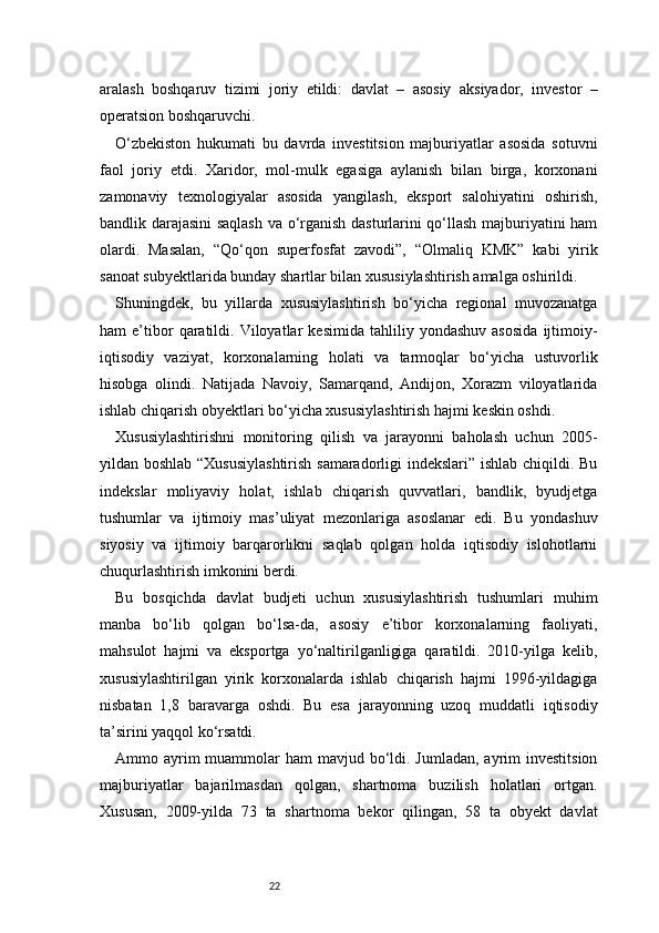 22aralash   boshqaruv   tizimi   joriy   etildi:   davlat   –   asosiy   aksiyador,   investor   –
operatsion boshqaruvchi.
O‘zbekiston   hukumati   bu   davrda   investitsion   majburiyatlar   asosida   sotuvni
faol   joriy   etdi.   Xaridor,   mol-mulk   egasiga   aylanish   bilan   birga,   korxonani
zamonaviy   texnologiyalar   asosida   yangilash,   eksport   salohiyatini   oshirish,
bandlik darajasini saqlash va o‘rganish dasturlarini qo‘llash majburiyatini ham
olardi.   Masalan,   “Qo‘qon   superfosfat   zavodi”,   “Olmaliq   KMK”   kabi   yirik
sanoat subyektlarida bunday shartlar bilan xususiylashtirish amalga oshirildi.
Shuningdek,   bu   yillarda   xususiylashtirish   bo‘yicha   regional   muvozanatga
ham   e’tibor   qaratildi.  Viloyatlar   kesimida   tahliliy   yondashuv   asosida   ijtimoiy-
iqtisodiy   vaziyat,   korxonalarning   holati   va   tarmoqlar   bo‘yicha   ustuvorlik
hisobga   olindi.   Natijada   Navoiy,   Samarqand,   Andijon,   Xorazm   viloyatlarida
ishlab chiqarish obyektlari bo‘yicha xususiylashtirish hajmi keskin oshdi.
Xususiylashtirishni   monitoring   qilish   va   jarayonni   baholash   uchun   2005-
yildan boshlab “Xususiylashtirish samaradorligi indekslari” ishlab chiqildi. Bu
indekslar   moliyaviy   holat,   ishlab   chiqarish   quvvatlari,   bandlik,   byudjetga
tushumlar   va   ijtimoiy   mas’uliyat   mezonlariga   asoslanar   edi.   Bu   yondashuv
siyosiy   va   ijtimoiy   barqarorlikni   saqlab   qolgan   holda   iqtisodiy   islohotlarni
chuqurlashtirish imkonini berdi.
Bu   bosqichda   davlat   budjeti   uchun   xususiylashtirish   tushumlari   muhim
manba   bo‘lib   qolgan   bo‘lsa-da,   asosiy   e’tibor   korxonalarning   faoliyati,
mahsulot   hajmi   va   eksportga   yo‘naltirilganligiga   qaratildi.   2010-yilga   kelib,
xususiylashtirilgan   yirik   korxonalarda   ishlab   chiqarish   hajmi   1996-yildagiga
nisbatan   1,8   baravarga   oshdi.   Bu   esa   jarayonning   uzoq   muddatli   iqtisodiy
ta’sirini yaqqol ko‘rsatdi.
Ammo ayrim  muammolar  ham  mavjud bo‘ldi. Jumladan,  ayrim  investitsion
majburiyatlar   bajarilmasdan   qolgan,   shartnoma   buzilish   holatlari   ortgan.
Xususan,   2009-yilda   73   ta   shartnoma   bekor   qilingan,   58   ta   obyekt   davlat 