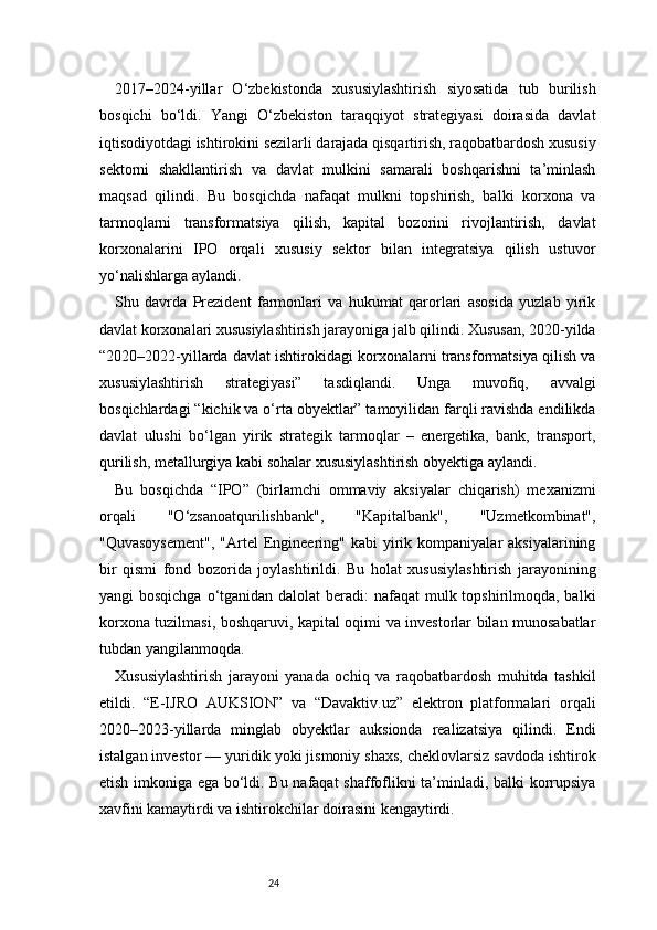 242017–2024-yillar   O‘zbekistonda   xususiylashtirish   siyosatida   tub   burilish
bosqichi   bo‘ldi.   Yangi   O‘zbekiston   taraqqiyot   strategiyasi   doirasida   davlat
iqtisodiyotdagi ishtirokini sezilarli darajada qisqartirish, raqobatbardosh xususiy
sektorni   shakllantirish   va   davlat   mulkini   samarali   boshqarishni   ta’minlash
maqsad   qilindi.   Bu   bosqichda   nafaqat   mulkni   topshirish,   balki   korxona   va
tarmoqlarni   transformatsiya   qilish,   kapital   bozorini   rivojlantirish,   davlat
korxonalarini   IPO   orqali   xususiy   sektor   bilan   integratsiya   qilish   ustuvor
yo‘nalishlarga aylandi.
Shu   davrda   Prezident   farmonlari   va   hukumat   qarorlari   asosida   yuzlab   yirik
davlat korxonalari xususiylashtirish jarayoniga jalb qilindi. Xususan, 2020-yilda
“2020–2022-yillarda davlat ishtirokidagi korxonalarni transformatsiya qilish va
xususiylashtirish   strategiyasi”   tasdiqlandi.   Unga   muvofiq,   avvalgi
bosqichlardagi “kichik va o‘rta obyektlar” tamoyilidan farqli ravishda endilikda
davlat   ulushi   bo‘lgan   yirik   strategik   tarmoqlar   –   energetika,   bank,   transport,
qurilish, metallurgiya kabi sohalar xususiylashtirish obyektiga aylandi.
Bu   bosqichda   “IPO”   (birlamchi   ommaviy   aksiyalar   chiqarish)   mexanizmi
orqali   "O‘zsanoatqurilishbank",   "Kapitalbank",   "Uzmetkombinat",
"Quvasoysement",   "Artel  Engineering"  kabi   yirik  kompaniyalar  aksiyalarining
bir   qismi   fond   bozorida   joylashtirildi.   Bu   holat   xususiylashtirish   jarayonining
yangi bosqichga  o‘tganidan dalolat beradi:  nafaqat  mulk topshirilmoqda, balki
korxona tuzilmasi, boshqaruvi, kapital oqimi va investorlar bilan munosabatlar
tubdan yangilanmoqda.
Xususiylashtirish   jarayoni   yanada   ochiq   va   raqobatbardosh   muhitda   tashkil
etildi.   “E-IJRO   AUKSION”   va   “Davaktiv.uz”   elektron   platformalari   orqali
2020–2023-yillarda   minglab   obyektlar   auksionda   realizatsiya   qilindi.   Endi
istalgan investor — yuridik yoki jismoniy shaxs, cheklovlarsiz savdoda ishtirok
etish imkoniga ega bo‘ldi. Bu nafaqat shaffoflikni ta’minladi, balki korrupsiya
xavfini kamaytirdi va ishtirokchilar doirasini kengaytirdi. 