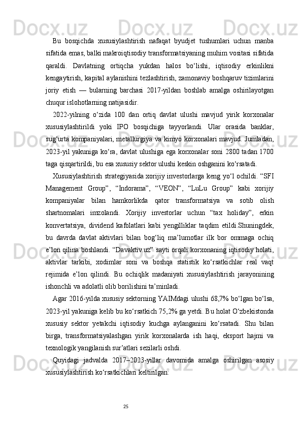 25Bu   bosqichda   xususiylashtirish   nafaqat   byudjet   tushumlari   uchun   manba
sifatida emas, balki makroiqtisodiy transformatsiyaning muhim vositasi sifatida
qaraldi.   Davlatning   ortiqcha   yukdan   halos   bo‘lishi,   iqtisodiy   erkinlikni
kengaytirish, kapital  aylanishini  tezlashtirish, zamonaviy boshqaruv tizimlarini
joriy   etish   —   bularning   barchasi   2017-yildan   boshlab   amalga   oshirilayotgan
chuqur islohotlarning natijasidir.
2022-yilning   o‘zida   100   dan   ortiq   davlat   ulushi   mavjud   yirik   korxonalar
xususiylashtirildi   yoki   IPO   bosqichiga   tayyorlandi.   Ular   orasida   banklar,
sug‘urta kompaniyalari, metallurgiya va kimyo korxonalari mavjud. Jumladan,
2023-yil yakuniga ko‘ra, davlat ulushiga ega korxonalar soni 2800 tadan 1700
taga qisqartirildi, bu esa xususiy sektor ulushi keskin oshganini ko‘rsatadi.
Xususiylashtirish strategiyasida xorijiy investorlarga keng yo‘l ochildi. “SFI
Management   Group”,   “Indorama”,   “VEON”,   “LuLu   Group”   kabi   xorijiy
kompaniyalar   bilan   hamkorlikda   qator   transformatsiya   va   sotib   olish
shartnomalari   imzolandi.   Xorijiy   investorlar   uchun   “tax   holiday”,   erkin
konvertatsiya,   dividend   kafolatlari   kabi   yengilliklar   taqdim   etildi.Shuningdek,
bu   davrda   davlat   aktivlari   bilan   bog‘liq   ma’lumotlar   ilk   bor   ommaga   ochiq
e’lon qilina boshlandi. “Davaktiv.uz” sayti orqali korxonaning iqtisodiy holati,
aktivlar   tarkibi,   xodimlar   soni   va   boshqa   statistik   ko‘rsatkichlar   real   vaqt
rejimida   e’lon   qilindi.   Bu   ochiqlik   madaniyati   xususiylashtirish   jarayonining
ishonchli va adolatli olib borilishini ta’minladi.
Agar 2016-yilda xususiy sektorning YAIMdagi ulushi 68,7% bo‘lgan bo‘lsa,
2023-yil yakuniga kelib bu ko‘rsatkich 75,2% ga yetdi. Bu holat O‘zbekistonda
xususiy   sektor   yetakchi   iqtisodiy   kuchga   aylanganini   ko‘rsatadi.   Shu   bilan
birga,   transformatsiyalashgan   yirik   korxonalarda   ish   haqi,   eksport   hajmi   va
texnologik yangilanish sur’atlari sezilarli oshdi.
Quyidagi   jadvalda   2017–2023-yillar   davomida   amalga   oshirilgan   asosiy
xususiylashtirish ko‘rsatkichlari keltirilgan: 