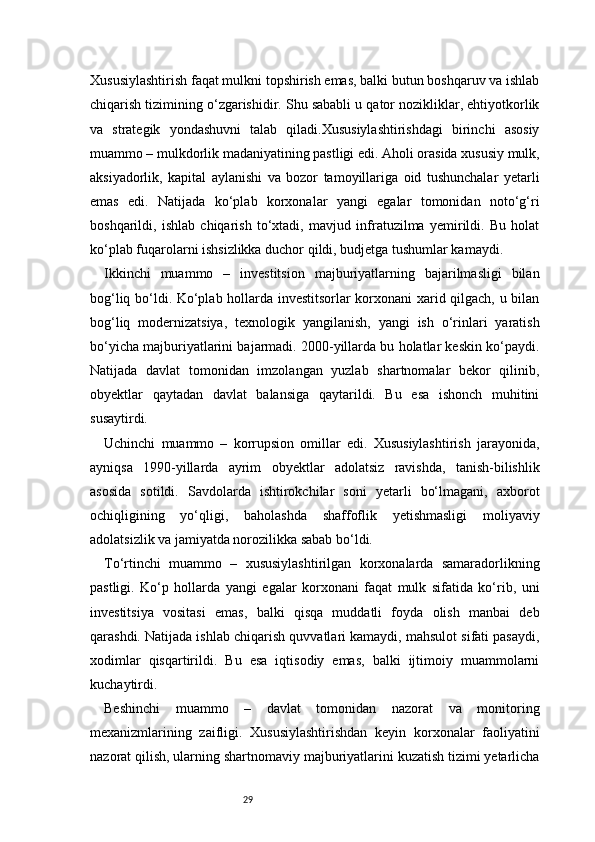 29Xususiylashtirish faqat mulkni topshirish emas, balki butun boshqaruv va ishlab
chiqarish tizimining o‘zgarishidir. Shu sababli u qator nozikliklar, ehtiyotkorlik
va   strategik   yondashuvni   talab   qiladi.Xususiylashtirishdagi   birinchi   asosiy
muammo – mulkdorlik madaniyatining pastligi edi. Aholi orasida xususiy mulk,
aksiyadorlik,   kapital   aylanishi   va   bozor   tamoyillariga   oid   tushunchalar   yetarli
emas   edi.   Natijada   ko‘plab   korxonalar   yangi   egalar   tomonidan   noto‘g‘ri
boshqarildi,   ishlab   chiqarish   to‘xtadi,   mavjud   infratuzilma   yemirildi.   Bu   holat
ko‘plab fuqarolarni ishsizlikka duchor qildi, budjetga tushumlar kamaydi.
Ikkinchi   muammo   –   investitsion   majburiyatlarning   bajarilmasligi   bilan
bog‘liq bo‘ldi. Ko‘plab hollarda investitsorlar korxonani xarid qilgach, u bilan
bog‘liq   modernizatsiya,   texnologik   yangilanish,   yangi   ish   o‘rinlari   yaratish
bo‘yicha majburiyatlarini bajarmadi. 2000-yillarda bu holatlar keskin ko‘paydi.
Natijada   davlat   tomonidan   imzolangan   yuzlab   shartnomalar   bekor   qilinib,
obyektlar   qaytadan   davlat   balansiga   qaytarildi.   Bu   esa   ishonch   muhitini
susaytirdi.
Uchinchi   muammo   –   korrupsion   omillar   edi.   Xususiylashtirish   jarayonida,
ayniqsa   1990-yillarda   ayrim   obyektlar   adolatsiz   ravishda,   tanish-bilishlik
asosida   sotildi.   Savdolarda   ishtirokchilar   soni   yetarli   bo‘lmagani,   axborot
ochiqligining   yo‘qligi,   baholashda   shaffoflik   yetishmasligi   moliyaviy
adolatsizlik va jamiyatda norozilikka sabab bo‘ldi.
To‘rtinchi   muammo   –   xususiylashtirilgan   korxonalarda   samaradorlikning
pastligi.   Ko‘p   hollarda   yangi   egalar   korxonani   faqat   mulk   sifatida   ko‘rib,   uni
investitsiya   vositasi   emas,   balki   qisqa   muddatli   foyda   olish   manbai   deb
qarashdi. Natijada ishlab chiqarish quvvatlari kamaydi, mahsulot sifati pasaydi,
xodimlar   qisqartirildi.   Bu   esa   iqtisodiy   emas,   balki   ijtimoiy   muammolarni
kuchaytirdi.
Beshinchi   muammo   –   davlat   tomonidan   nazorat   va   monitoring
mexanizmlarining   zaifligi.   Xususiylashtirishdan   keyin   korxonalar   faoliyatini
nazorat qilish, ularning shartnomaviy majburiyatlarini kuzatish tizimi yetarlicha 