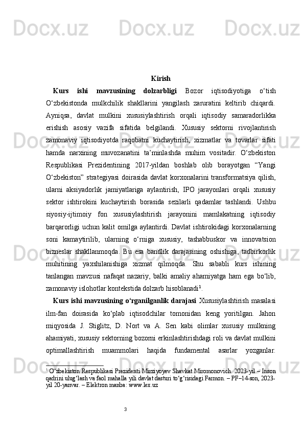 3 Kirish
Kurs   ishi   mavzusining   dolzarbligi   Bozor   iqtisodiyotiga   o‘tish
O‘zbekistonda   mulkchilik   shakllarini   yangilash   zaruratini   keltirib   chiqardi.
Ayniqsa,   davlat   mulkini   xususiylashtirish   orqali   iqtisodiy   samaradorlikka
erishish   asosiy   vazifa   sifatida   belgilandi.   Xususiy   sektorni   rivojlantirish
zamonaviy   iqtisodiyotda   raqobatni   kuchaytirish,   xizmatlar   va   tovarlar   sifati
hamda   narxining   muvozanatini   ta’minlashda   muhim   vositadir.   O‘zbekiston
Respublikasi   Prezidentining   2017-yildan   boshlab   olib   borayotgan   “Yangi
O‘zbekiston”  strategiyasi  doirasida davlat  korxonalarini transformatsiya qilish,
ularni   aksiyadorlik   jamiyatlariga   aylantirish,   IPO   jarayonlari   orqali   xususiy
sektor   ishtirokini   kuchaytirish   borasida   sezilarli   qadamlar   tashlandi.   Ushbu
siyosiy-ijtimoiy   fon   xususiylashtirish   jarayonini   mamlakatning   iqtisodiy
barqarorligi   uchun  kalit   omilga   aylantirdi.  Davlat  ishtirokidagi  korxonalarning
soni   kamaytirilib,   ularning   o‘rniga   xususiy,   tashabbuskor   va   innovatsion
bizneslar   shakllanmoqda.   Bu   esa   bandlik   darajasining   oshishiga,   tadbirkorlik
muhitining   yaxshilanishiga   xizmat   qilmoqda.   Shu   sababli   kurs   ishining
tanlangan   mavzusi   nafaqat   nazariy,   balki   amaliy   ahamiyatga   ham   ega   bo‘lib,
zamonaviy islohotlar kontekstida dolzarb hisoblanadi 1
.
Kurs  ishi  mavzusining o‘rganilganlik  darajasi   Xususiylashtirish   masalasi
ilm-fan   doirasida   ko‘plab   iqtisodchilar   tomonidan   keng   yoritilgan.   Jahon
miqyosida   J.   Stiglitz,   D.   Nort   va   A.   Sen   kabi   olimlar   xususiy   mulkning
ahamiyati, xususiy sektorning bozorni erkinlashtirishdagi roli va davlat mulkini
optimallashtirish   muammolari   haqida   fundamental   asarlar   yozganlar.
1
  O‘zbekiston Respublikasi Prezidenti Mirziyoyev Shavkat Miromonovich. 2023-yil – Inson
qadrini ulug‘lash va faol mahalla yili davlat dasturi to‘g‘risidagi Farmon. – PF–14-son, 2023-
yil 20-yanvar. – Elektron manba: www.lex.uz 