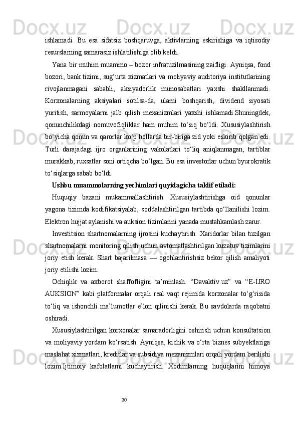 30ishlamadi.   Bu   esa   sifatsiz   boshqaruvga,   aktivlarning   eskirishiga   va   iqtisodiy
resurslarning samarasiz ishlatilishiga olib keldi.
Yana bir muhim muammo – bozor infratuzilmasining zaifligi. Ayniqsa, fond
bozori, bank tizimi, sug‘urta xizmatlari va moliyaviy auditoriya institutlarining
rivojlanmagani   sababli,   aksiyadorlik   munosabatlari   yaxshi   shakllanmadi.
Korxonalarning   aksiyalari   sotilsa-da,   ularni   boshqarish,   dividend   siyosati
yuritish,   sarmoyalarni   jalb   qilish   mexanizmlari   yaxshi   ishlamadi.Shuningdek,
qonunchilikdagi   nomuvofiqliklar   ham   muhim   to‘siq   bo‘ldi.   Xususiylashtirish
bo‘yicha qonun va qarorlar ko‘p hollarda bir-biriga zid yoki eskirib qolgan edi.
Turli   darajadagi   ijro   organlarining   vakolatlari   to‘liq   aniqlanmagan,   tartiblar
murakkab, ruxsatlar soni ortiqcha bo‘lgan. Bu esa investorlar uchun byurokratik
to‘siqlarga sabab bo‘ldi.
Ushbu muammolarning yechimlari quyidagicha taklif etiladi:
Huquqiy   bazani   mukammallashtirish.   Xususiylashtirishga   oid   qonunlar
yagona   tizimda   kodifikatsiyalab,   soddalashtirilgan   tartibda   qo‘llanilishi   lozim.
Elektron hujjat aylanishi va auksion tizimlarini yanada mustahkamlash zarur.
Investitsion  shartnomalarning ijrosini  kuchaytirish. Xaridorlar bilan tuzilgan
shartnomalarni monitoring qilish uchun avtomatlashtirilgan kuzatuv tizimlarini
joriy   etish   kerak.   Shart   bajarilmasa   —   ogohlantirishsiz   bekor   qilish   amaliyoti
joriy etilishi lozim.
Ochiqlik   va   axborot   shaffofligini   ta’minlash.   “Davaktiv.uz”   va   “E-IJRO
AUKSION”   kabi   platformalar   orqali   real   vaqt   rejimida   korxonalar   to‘g‘risida
to‘liq   va   ishonchli   ma’lumotlar   e’lon   qilinishi   kerak.   Bu   savdolarda   raqobatni
oshiradi.
Xususiylashtirilgan   korxonalar   samaradorligini   oshirish   uchun   konsultatsion
va moliyaviy yordam ko‘rsatish. Ayniqsa, kichik va o‘rta biznes subyektlariga
maslahat xizmatlari, kreditlar va subsidiya mexanizmlari orqali yordam berilishi
lozim.Ijtimoiy   kafolatlarni   kuchaytirish.   Xodimlarning   huquqlarini   himoya 