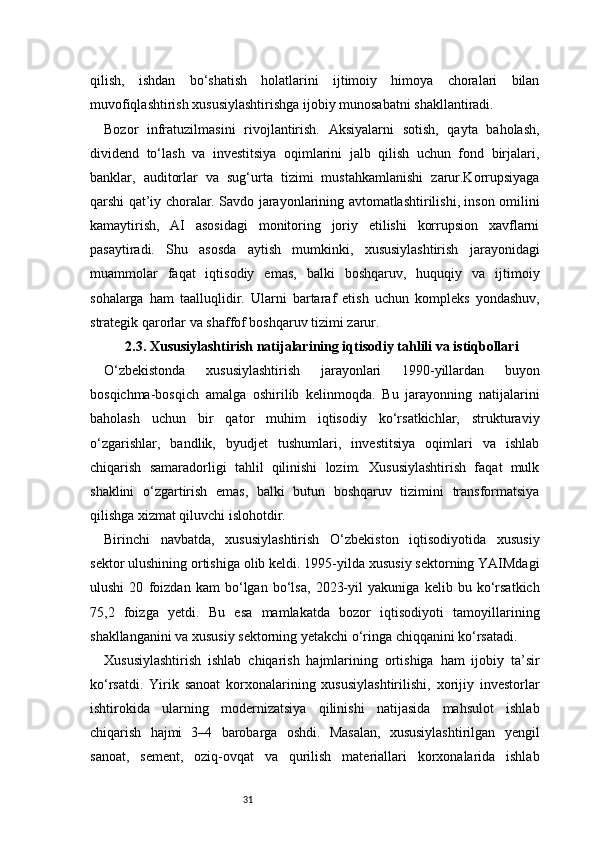 31qilish,   ishdan   bo‘shatish   holatlarini   ijtimoiy   himoya   choralari   bilan
muvofiqlashtirish xususiylashtirishga ijobiy munosabatni shakllantiradi.
Bozor   infratuzilmasini   rivojlantirish.   Aksiyalarni   sotish,   qayta   baholash,
dividend   to‘lash   va   investitsiya   oqimlarini   jalb   qilish   uchun   fond   birjalari,
banklar,   auditorlar   va   sug‘urta   tizimi   mustahkamlanishi   zarur.Korrupsiyaga
qarshi qat’iy choralar. Savdo jarayonlarining avtomatlashtirilishi, inson omilini
kamaytirish,   AI   asosidagi   monitoring   joriy   etilishi   korrupsion   xavflarni
pasaytiradi.   Shu   asosda   aytish   mumkinki,   xususiylashtirish   jarayonidagi
muammolar   faqat   iqtisodiy   emas,   balki   boshqaruv,   huquqiy   va   ijtimoiy
sohalarga   ham   taalluqlidir.   Ularni   bartaraf   etish   uchun   kompleks   yondashuv,
strategik qarorlar va shaffof boshqaruv tizimi zarur.
2.3. Xususiylashtirish natijalarining iqtisodiy tahlili va istiqbollari
O‘zbekistonda   xususiylashtirish   jarayonlari   1990-yillardan   buyon
bosqichma-bosqich   amalga   oshirilib   kelinmoqda.   Bu   jarayonning   natijalarini
baholash   uchun   bir   qator   muhim   iqtisodiy   ko‘rsatkichlar,   strukturaviy
o‘zgarishlar,   bandlik,   byudjet   tushumlari,   investitsiya   oqimlari   va   ishlab
chiqarish   samaradorligi   tahlil   qilinishi   lozim.   Xususiylashtirish   faqat   mulk
shaklini   o‘zgartirish   emas,   balki   butun   boshqaruv   tizimini   transformatsiya
qilishga xizmat qiluvchi islohotdir.
Birinchi   navbatda,   xususiylashtirish   O‘zbekiston   iqtisodiyotida   xususiy
sektor ulushining ortishiga olib keldi. 1995-yilda xususiy sektorning YAIMdagi
ulushi   20   foizdan   kam   bo‘lgan   bo‘lsa,   2023-yil   yakuniga   kelib   bu   ko‘rsatkich
75,2   foizga   yetdi.   Bu   esa   mamlakatda   bozor   iqtisodiyoti   tamoyillarining
shakllanganini va xususiy sektorning yetakchi o‘ringa chiqqanini ko‘rsatadi.
Xususiylashtirish   ishlab   chiqarish   hajmlarining   ortishiga   ham   ijobiy   ta’sir
ko‘rsatdi.   Yirik   sanoat   korxonalarining   xususiylashtirilishi,   xorijiy   investorlar
ishtirokida   ularning   modernizatsiya   qilinishi   natijasida   mahsulot   ishlab
chiqarish   hajmi   3–4   barobarga   oshdi.   Masalan,   xususiylashtirilgan   yengil
sanoat,   sement,   oziq-ovqat   va   qurilish   materiallari   korxonalarida   ishlab 