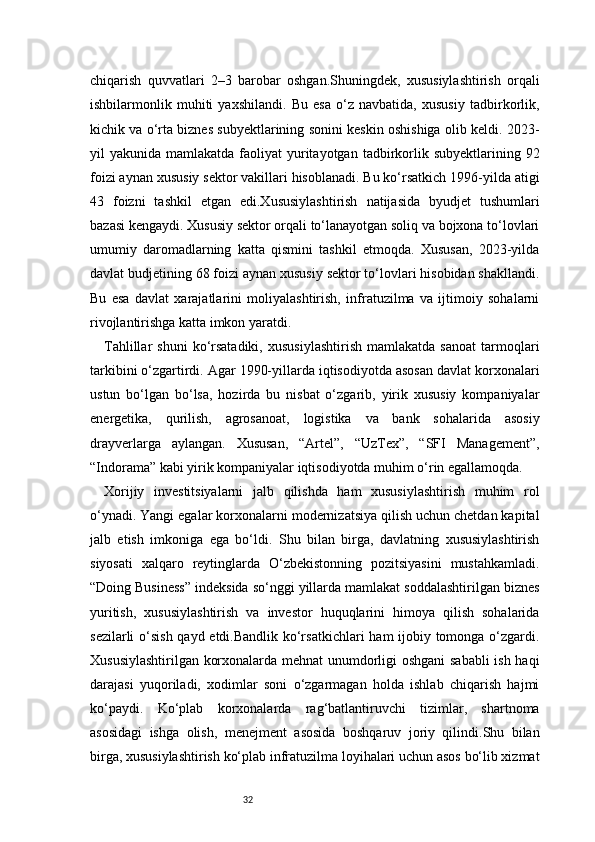 32chiqarish   quvvatlari   2–3   barobar   oshgan.Shuningdek,   xususiylashtirish   orqali
ishbilarmonlik   muhiti   yaxshilandi.   Bu   esa   o‘z   navbatida,   xususiy   tadbirkorlik,
kichik va o‘rta biznes subyektlarining sonini keskin oshishiga olib keldi. 2023-
yil  yakunida  mamlakatda  faoliyat   yuritayotgan  tadbirkorlik  subyektlarining 92
foizi aynan xususiy sektor vakillari hisoblanadi. Bu ko‘rsatkich 1996-yilda atigi
43   foizni   tashkil   etgan   edi.Xususiylashtirish   natijasida   byudjet   tushumlari
bazasi kengaydi. Xususiy sektor orqali to‘lanayotgan soliq va bojxona to‘lovlari
umumiy   daromadlarning   katta   qismini   tashkil   etmoqda.   Xususan,   2023-yilda
davlat budjetining 68 foizi aynan xususiy sektor to‘lovlari hisobidan shakllandi.
Bu   esa   davlat   xarajatlarini   moliyalashtirish,   infratuzilma   va   ijtimoiy   sohalarni
rivojlantirishga katta imkon yaratdi.
Tahlillar   shuni   ko‘rsatadiki,   xususiylashtirish   mamlakatda   sanoat   tarmoqlari
tarkibini o‘zgartirdi. Agar 1990-yillarda iqtisodiyotda asosan davlat korxonalari
ustun   bo‘lgan   bo‘lsa,   hozirda   bu   nisbat   o‘zgarib,   yirik   xususiy   kompaniyalar
energetika,   qurilish,   agrosanoat,   logistika   va   bank   sohalarida   asosiy
drayverlarga   aylangan.   Xususan,   “Artel”,   “UzTex”,   “SFI   Management”,
“Indorama” kabi yirik kompaniyalar iqtisodiyotda muhim o‘rin egallamoqda.
Xorijiy   investitsiyalarni   jalb   qilishda   ham   xususiylashtirish   muhim   rol
o‘ynadi. Yangi egalar korxonalarni modernizatsiya qilish uchun chetdan kapital
jalb   etish   imkoniga   ega   bo‘ldi.   Shu   bilan   birga,   davlatning   xususiylashtirish
siyosati   xalqaro   reytinglarda   O‘zbekistonning   pozitsiyasini   mustahkamladi.
“Doing Business” indeksida so‘nggi yillarda mamlakat soddalashtirilgan biznes
yuritish,   xususiylashtirish   va   investor   huquqlarini   himoya   qilish   sohalarida
sezilarli  o‘sish qayd etdi.Bandlik ko‘rsatkichlari  ham ijobiy tomonga o‘zgardi.
Xususiylashtirilgan korxonalarda mehnat  unumdorligi oshgani sababli  ish haqi
darajasi   yuqoriladi,   xodimlar   soni   o‘zgarmagan   holda   ishlab   chiqarish   hajmi
ko‘paydi.   Ko‘plab   korxonalarda   rag‘batlantiruvchi   tizimlar,   shartnoma
asosidagi   ishga   olish,   menejment   asosida   boshqaruv   joriy   qilindi.Shu   bilan
birga, xususiylashtirish ko‘plab infratuzilma loyihalari uchun asos bo‘lib xizmat 