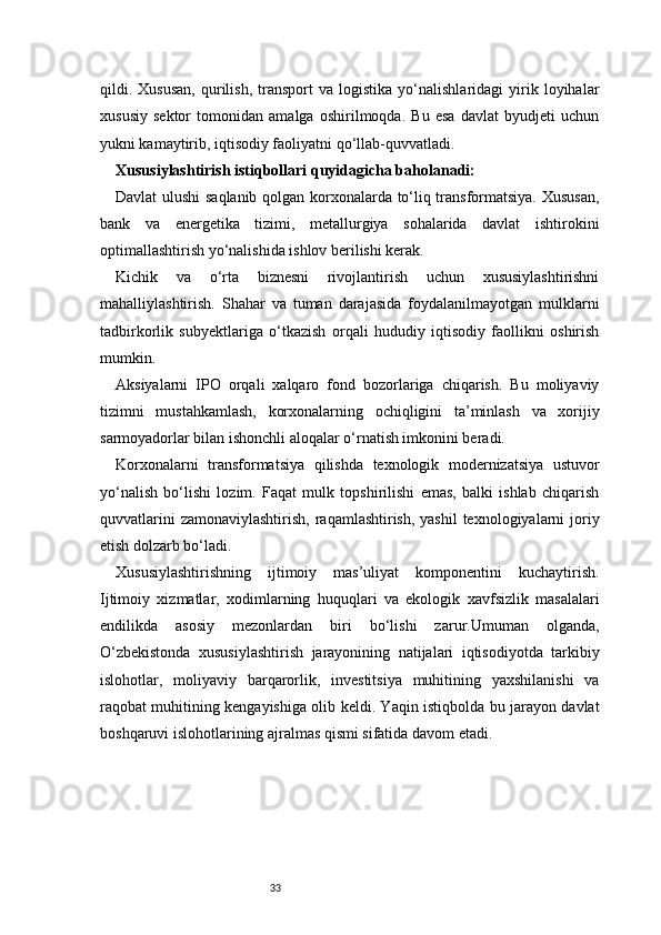 33qildi.  Xususan,   qurilish,   transport   va   logistika   yo‘nalishlaridagi   yirik   loyihalar
xususiy   sektor   tomonidan   amalga   oshirilmoqda.   Bu   esa   davlat   byudjeti   uchun
yukni kamaytirib, iqtisodiy faoliyatni qo‘llab-quvvatladi.
Xususiylashtirish istiqbollari quyidagicha baholanadi:
Davlat ulushi saqlanib qolgan korxonalarda to‘liq transformatsiya. Xususan,
bank   va   energetika   tizimi,   metallurgiya   sohalarida   davlat   ishtirokini
optimallashtirish yo‘nalishida ishlov berilishi kerak.
Kichik   va   o‘rta   biznesni   rivojlantirish   uchun   xususiylashtirishni
mahalliylashtirish.   Shahar   va   tuman   darajasida   foydalanilmayotgan   mulklarni
tadbirkorlik   subyektlariga   o‘tkazish   orqali   hududiy   iqtisodiy   faollikni   oshirish
mumkin.
Aksiyalarni   IPO   orqali   xalqaro   fond   bozorlariga   chiqarish.   Bu   moliyaviy
tizimni   mustahkamlash,   korxonalarning   ochiqligini   ta’minlash   va   xorijiy
sarmoyadorlar bilan ishonchli aloqalar o‘rnatish imkonini beradi.
Korxonalarni   transformatsiya   qilishda   texnologik   modernizatsiya   ustuvor
yo‘nalish   bo‘lishi   lozim.   Faqat   mulk   topshirilishi   emas,   balki   ishlab   chiqarish
quvvatlarini  zamonaviylashtirish,  raqamlashtirish, yashil  texnologiyalarni  joriy
etish dolzarb bo‘ladi.
Xususiylashtirishning   ijtimoiy   mas’uliyat   komponentini   kuchaytirish.
Ijtimoiy   xizmatlar,   xodimlarning   huquqlari   va   ekologik   xavfsizlik   masalalari
endilikda   asosiy   mezonlardan   biri   bo‘lishi   zarur.Umuman   olganda,
O‘zbekistonda   xususiylashtirish   jarayonining   natijalari   iqtisodiyotda   tarkibiy
islohotlar,   moliyaviy   barqarorlik,   investitsiya   muhitining   yaxshilanishi   va
raqobat muhitining kengayishiga olib keldi. Yaqin istiqbolda bu jarayon davlat
boshqaruvi islohotlarining ajralmas qismi sifatida davom etadi. 