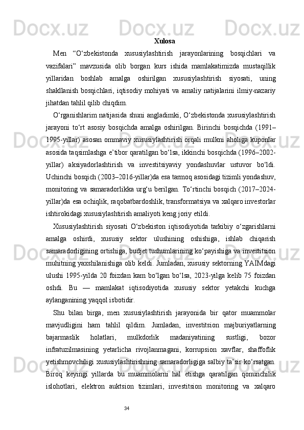 34 Xulosa
Men   “O‘zbekistonda   xususiylashtirish   jarayonlarining   bosqichlari   va
vazifalari”   mavzusida   olib   borgan   kurs   ishida   mamlakatimizda   mustaqillik
yillaridan   boshlab   amalga   oshirilgan   xususiylashtirish   siyosati,   uning
shakllanish   bosqichlari,  iqtisodiy  mohiyati  va  amaliy  natijalarini   ilmiy-nazariy
jihatdan tahlil qilib chiqdim.
O‘rganishlarim  natijasida shuni  angladimki, O‘zbekistonda xususiylashtirish
jarayoni   to‘rt   asosiy   bosqichda   amalga   oshirilgan.   Birinchi   bosqichda   (1991–
1995-yillar)   asosan   ommaviy  xususiylashtirish   orqali   mulkni   aholiga   kuponlar
asosida taqsimlashga e’tibor qaratilgan bo‘lsa, ikkinchi bosqichda (1996–2002-
yillar)   aksiyadorlashtirish   va   investitsiyaviy   yondashuvlar   ustuvor   bo‘ldi.
Uchinchi bosqich (2003–2016-yillar)da esa tarmoq asosidagi tizimli yondashuv,
monitoring   va   samaradorlikka   urg‘u   berilgan.   To‘rtinchi   bosqich   (2017–2024-
yillar)da esa ochiqlik, raqobatbardoshlik, transformatsiya va xalqaro investorlar
ishtirokidagi xususiylashtirish amaliyoti keng joriy etildi.
Xususiylashtirish   siyosati   O‘zbekiston   iqtisodiyotida   tarkibiy   o‘zgarishlarni
amalga   oshirdi,   xususiy   sektor   ulushining   oshishiga,   ishlab   chiqarish
samaradorligining ortishiga, budjet tushumlarining ko‘payishiga va investitsion
muhitning yaxshilanishiga olib keldi. Jumladan, xususiy sektorning YAIMdagi
ulushi   1995-yilda  20 foizdan  kam  bo‘lgan bo‘lsa,  2023-yilga  kelib  75 foizdan
oshdi.   Bu   —   mamlakat   iqtisodiyotida   xususiy   sektor   yetakchi   kuchga
aylanganining yaqqol isbotidir.
Shu   bilan   birga,   men   xususiylashtirish   jarayonida   bir   qator   muammolar
mavjudligini   ham   tahlil   qildim.   Jumladan,   investitsion   majburiyatlarning
bajarmaslik   holatlari,   mulkdorlik   madaniyatining   sustligi,   bozor
infratuzilmasining   yetarlicha   rivojlanmagani,   korrupsion   xavflar,   shaffoflik
yetishmovchiligi xususiylashtirishning samaradorligiga salbiy ta’sir ko‘rsatgan.
Biroq   keyingi   yillarda   bu   muammolarni   hal   etishga   qaratilgan   qonunchilik
islohotlari,   elektron   auktsion   tizimlari,   investitsion   monitoring   va   xalqaro 