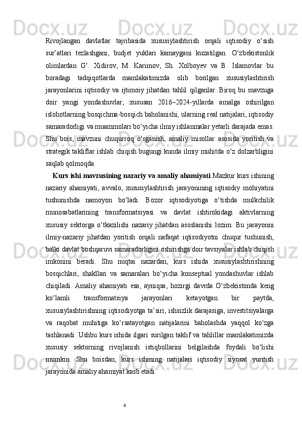 4Rivojlangan   davlatlar   tajribasida   xususiylashtirish   orqali   iqtisodiy   o‘sish
sur’atlari   tezlashgani,   budjet   yuklari   kamaygani   kuzatilgan.   O‘zbekistonlik
olimlardan   G‘.   Xidirov,   M.   Karimov,   Sh.   Xolboyev   va   B.   Islamovlar   bu
boradagi   tadqiqotlarda   mamlakatimizda   olib   borilgan   xususiylashtirish
jarayonlarini   iqtisodiy   va   ijtimoiy   jihatdan   tahlil   qilganlar.   Biroq   bu   mavzuga
doir   yangi   yondashuvlar,   xususan   2016–2024-yillarda   amalga   oshirilgan
islohotlarning bosqichma-bosqich baholanishi, ularning real natijalari, iqtisodiy
samaradorligi va muammolari bo‘yicha ilmiy ishlanmalar yetarli darajada emas.
Shu   bois,   mavzuni   chuqurroq   o‘rganish,   amaliy   misollar   asosida   yoritish   va
strategik takliflar ishlab chiqish bugungi kunda ilmiy muhitda o‘z dolzarbligini
saqlab qolmoqda.
Kurs ishi mavzusining nazariy va amaliy ahamiyati   Mazkur kurs ishining
nazariy   ahamiyati,   avvalo,   xususiylashtirish   jarayonining   iqtisodiy   mohiyatini
tushunishda   namoyon   bo‘ladi.   Bozor   iqtisodiyotiga   o‘tishda   mulkchilik
munosabatlarining   transformatsiyasi   va   davlat   ishtirokidagi   aktivlarning
xususiy   sektorga   o‘tkazilishi   nazariy   jihatdan   asoslanishi   lozim.   Bu   jarayonni
ilmiy-nazariy   jihatdan   yoritish   orqali   nafaqat   iqtisodiyotni   chuqur   tushunish,
balki davlat boshqaruvi samaradorligini oshirishga doir tavsiyalar ishlab chiqish
imkonini   beradi.   Shu   nuqtai   nazardan,   kurs   ishida   xususiylashtirishning
bosqichlari,   shakllari   va   samaralari   bo‘yicha   konseptual   yondashuvlar   ishlab
chiqiladi.   Amaliy   ahamiyati   esa,   ayniqsa,   hozirgi   davrda   O‘zbekistonda   keng
ko‘lamli   transformatsiya   jarayonlari   ketayotgan   bir   paytda,
xususiylashtirishning iqtisodiyotga ta’siri, ishsizlik darajasiga, investitsiyalarga
va   raqobat   muhitiga   ko‘rsatayotgan   natijalarini   baholashda   yaqqol   ko‘zga
tashlanadi. Ushbu kurs ishida ilgari surilgan taklif va tahlillar mamlakatimizda
xususiy   sektorning   rivojlanish   istiqbollarini   belgilashda   foydali   bo‘lishi
mumkin.   Shu   boisdan,   kurs   ishining   natijalari   iqtisodiy   siyosat   yuritish
jarayonida amaliy ahamiyat kasb etadi. 