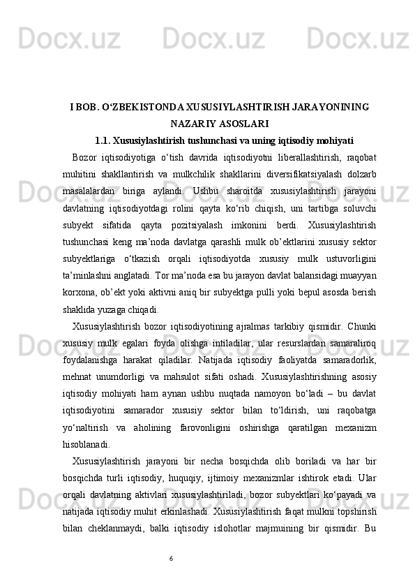 6I BOB. O ZBEKISTONDA XUSUSIYLASHTIRISH JARAYONININGʻ
NAZARIY ASOSLARI
1.1. Xususiylashtirish tushunchasi va uning iqtisodiy mohiyati
Bozor   iqtisodiyotiga   o‘tish   davrida   iqtisodiyotni   liberallashtirish,   raqobat
muhitini   shakllantirish   va   mulkchilik   shakllarini   diversifikatsiyalash   dolzarb
masalalardan   biriga   aylandi.   Ushbu   sharoitda   xususiylashtirish   jarayoni
davlatning   iqtisodiyotdagi   rolini   qayta   ko‘rib   chiqish,   uni   tartibga   soluvchi
subyekt   sifatida   qayta   pozitsiyalash   imkonini   berdi.   Xususiylashtirish
tushunchasi   keng   ma’noda   davlatga   qarashli   mulk   ob’ektlarini   xususiy   sektor
subyektlariga   o‘tkazish   orqali   iqtisodiyotda   xususiy   mulk   ustuvorligini
ta’minlashni anglatadi. Tor ma’noda esa bu jarayon davlat balansidagi muayyan
korxona, ob’ekt yoki aktivni aniq bir subyektga pulli yoki bepul asosda berish
shaklida yuzaga chiqadi.
Xususiylashtirish   bozor   iqtisodiyotining   ajralmas   tarkibiy   qismidir.   Chunki
xususiy   mulk   egalari   foyda   olishga   intiladilar,   ular   resurslardan   samaraliroq
foydalanishga   harakat   qiladilar.   Natijada   iqtisodiy   faoliyatda   samaradorlik,
mehnat   unumdorligi   va   mahsulot   sifati   oshadi.   Xususiylashtirishning   asosiy
iqtisodiy   mohiyati   ham   aynan   ushbu   nuqtada   namoyon   bo‘ladi   –   bu   davlat
iqtisodiyotini   samarador   xususiy   sektor   bilan   to‘ldirish,   uni   raqobatga
yo‘naltirish   va   aholining   farovonligini   oshirishga   qaratilgan   mexanizm
hisoblanadi.
Xususiylashtirish   jarayoni   bir   necha   bosqichda   olib   boriladi   va   har   bir
bosqichda   turli   iqtisodiy,   huquqiy,   ijtimoiy   mexanizmlar   ishtirok   etadi.   Ular
orqali   davlatning   aktivlari   xususiylashtiriladi,   bozor   subyektlari   ko‘payadi   va
natijada iqtisodiy muhit erkinlashadi. Xususiylashtirish faqat mulkni topshirish
bilan   cheklanmaydi,   balki   iqtisodiy   islohotlar   majmuining   bir   qismidir.   Bu 