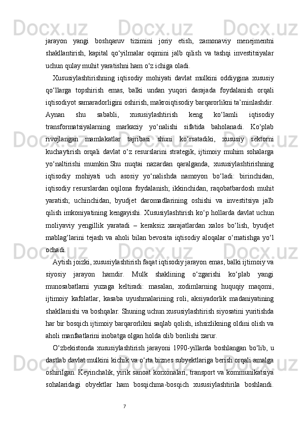 7jarayon   yangi   boshqaruv   tizimini   joriy   etish,   zamonaviy   menejmentni
shakllantirish,   kapital   qo‘yilmalar   oqimini   jalb   qilish   va   tashqi   investitsiyalar
uchun qulay muhit yaratishni ham o‘z ichiga oladi.
Xususiylashtirishning   iqtisodiy   mohiyati   davlat   mulkini   oddiygina   xususiy
qo‘llarga   topshirish   emas,   balki   undan   yuqori   darajada   foydalanish   orqali
iqtisodiyot samaradorligini oshirish, makroiqtisodiy barqarorlikni ta’minlashdir.
Aynan   shu   sababli,   xususiylashtirish   keng   ko‘lamli   iqtisodiy
transformatsiyalarning   markaziy   yo‘nalishi   sifatida   baholanadi.   Ko‘plab
rivojlangan   mamlakatlar   tajribasi   shuni   ko‘rsatadiki,   xususiy   sektorni
kuchaytirish   orqali   davlat   o‘z   resurslarini   strategik,   ijtimoiy   muhim   sohalarga
yo‘naltirishi   mumkin.Shu   nuqtai   nazardan   qaralganda,   xususiylashtirishning
iqtisodiy   mohiyati   uch   asosiy   yo‘nalishda   namoyon   bo‘ladi:   birinchidan,
iqtisodiy   resurslardan   oqilona   foydalanish;   ikkinchidan,   raqobatbardosh   muhit
yaratish;   uchinchidan,   byudjet   daromadlarining   oshishi   va   investitsiya   jalb
qilish imkoniyatining kengayishi. Xususiylashtirish ko‘p hollarda davlat uchun
moliyaviy   yengillik   yaratadi   –   keraksiz   xarajatlardan   xalos   bo‘lish,   byudjet
mablag‘larini   tejash   va   aholi   bilan   bevosita   iqtisodiy   aloqalar   o‘rnatishga   yo‘l
ochadi.
Aytish joizki, xususiylashtirish faqat iqtisodiy jarayon emas, balki ijtimoiy va
siyosiy   jarayon   hamdir.   Mulk   shaklining   o‘zgarishi   ko‘plab   yangi
munosabatlarni   yuzaga   keltiradi:   masalan,   xodimlarning   huquqiy   maqomi,
ijtimoiy   kafolatlar,   kasaba   uyushmalarining   roli,   aksiyadorlik   madaniyatining
shakllanishi va boshqalar. Shuning uchun xususiylashtirish siyosatini yuritishda
har bir bosqich ijtimoiy barqarorlikni saqlab qolish, ishsizlikning oldini olish va
aholi manfaatlarini inobatga olgan holda olib borilishi zarur.
O‘zbekistonda   xususiylashtirish   jarayoni   1990-yillarda   boshlangan   bo‘lib,   u
dastlab davlat mulkini kichik va o‘rta biznes subyektlariga berish orqali amalga
oshirilgan. Keyinchalik, yirik sanoat korxonalari, transport va kommunikatsiya
sohalaridagi   obyektlar   ham   bosqichma-bosqich   xususiylashtirila   boshlandi. 