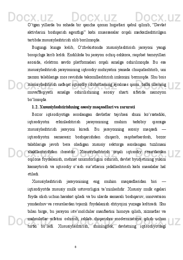8O‘tgan   yillarda   bu   sohada   bir   qancha   qonun   hujjatlari   qabul   qilinib,   “Davlat
aktivlarini   boshqarish   agentligi”   kabi   muassasalar   orqali   markazlashtirilgan
tartibda xususiylashtirish olib borilmoqda.
Bugungi   kunga   kelib,   O‘zbekistonda   xususiylashtirish   jarayoni   yangi
bosqichga kirib keldi. Endilikda bu jarayon ochiq-oshkora, raqobat tamoyillari
asosida,   elektron   savdo   platformalari   orqali   amalga   oshirilmoqda.   Bu   esa
xususiylashtirish  jarayonining iqtisodiy mohiyatini  yanada chuqurlashtirib, uni
zamon talablariga mos ravishda takomillashtirish imkonini bermoqda. Shu bois
xususiylashtirish nafaqat iqtisodiy islohotlarning ajralmas qismi, balki ularning
muvaffaqiyatli   amalga   oshirilishining   asosiy   sharti   sifatida   namoyon
bo‘lmoqda.
1.2. Xususiylashtirishning asosiy maqsadlari va zarurati
Bozor   iqtisodiyotiga   asoslangan   davlatlar   tajribasi   shuni   ko‘rsatadiki,
iqtisodiyotni   erkinlashtirish   jarayonining   muhim   tarkibiy   qismiga
xususiylashtirish   jarayoni   kiradi.   Bu   jarayonning   asosiy   maqsadi   —
iqtisodiyotni   samarasiz   boshqarishdan   chiqarib,   raqobatbardosh,   bozor
talablariga   javob   bera   oladigan   xususiy   sektorga   asoslangan   tuzilmani
shakllantirishdan   iboratdir.   Xususiylashtirish   orqali   iqtisodiy   resurslardan
oqilona foydalanish, mehnat unumdorligini oshirish, davlat byudjetining yukini
kamaytirish   va   iqtisodiy   o‘sish   sur’atlarini   jadallashtirish   kabi   masalalar   hal
etiladi.
Xususiylashtirish   jarayonining   eng   muhim   maqsadlaridan   biri   —
iqtisodiyotda   xususiy   mulk   ustuvorligini   ta’minlashdir.   Xususiy   mulk   egalari
foyda olish uchun harakat qiladi va bu ularda samarali boshqaruv, innovatsion
yondashuv va resurslardan tejamli foydalanish ehtiyojini yuzaga keltiradi. Shu
bilan   birga,   bu   jarayon   iste’molchilar   manfaatini   himoya   qilish,   xizmatlar   va
mahsulotlar   sifatini   oshirish,   ishlab   chiqarishni   modernizatsiya   qilish   uchun
turtki   bo‘ladi.   Xususiylashtirish,   shuningdek,   davlatning   iqtisodiyotdagi 
