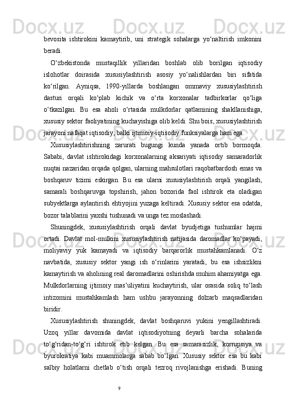 9bevosita   ishtirokini   kamaytirib,   uni   strategik   sohalarga   yo‘naltirish   imkonini
beradi.
O‘zbekistonda   mustaqillik   yillaridan   boshlab   olib   borilgan   iqtisodiy
islohotlar   doirasida   xususiylashtirish   asosiy   yo‘nalishlardan   biri   sifatida
ko‘rilgan.   Ayniqsa,   1990-yillarda   boshlangan   ommaviy   xususiylashtirish
dasturi   orqali   ko‘plab   kichik   va   o‘rta   korxonalar   tadbirkorlar   qo‘liga
o‘tkazilgan.   Bu   esa   aholi   o‘rtasida   mulkdorlar   qatlamining   shakllanishiga,
xususiy sektor faoliyatining kuchayishiga olib keldi. Shu bois, xususiylashtirish
jarayoni nafaqat iqtisodiy, balki ijtimoiy-iqtisodiy funksiyalarga ham ega.
Xususiylashtirishning   zarurati   bugungi   kunda   yanada   ortib   bormoqda.
Sababi,   davlat   ishtirokidagi   korxonalarning   aksariyati   iqtisodiy   samaradorlik
nuqtai nazaridan orqada qolgan, ularning mahsulotlari raqobatbardosh emas va
boshqaruv   tizimi   eskirgan.   Bu   esa   ularni   xususiylashtirish   orqali   yangilash,
samarali   boshqaruvga   topshirish,   jahon   bozorida   faol   ishtirok   eta   oladigan
subyektlarga aylantirish ehtiyojini yuzaga keltiradi. Xususiy sektor esa odatda,
bozor talablarini yaxshi tushunadi va unga tez moslashadi.
Shuningdek,   xususiylashtirish   orqali   davlat   byudjetiga   tushumlar   hajmi
ortadi.   Davlat   mol-mulkini   xususiylashtirish   natijasida   daromadlar   ko‘payadi,
moliyaviy   yuk   kamayadi   va   iqtisodiy   barqarorlik   mustahkamlanadi.   O‘z
navbatida,   xususiy   sektor   yangi   ish   o‘rinlarini   yaratadi,   bu   esa   ishsizlikni
kamaytirish va aholining real daromadlarini oshirishda muhim ahamiyatga ega.
Mulkdorlarning   ijtimoiy   mas’uliyatini   kuchaytirish,   ular   orasida   soliq   to‘lash
intizomini   mustahkamlash   ham   ushbu   jarayonning   dolzarb   maqsadlaridan
biridir.
Xususiylashtirish   shuningdek,   davlat   boshqaruvi   yukini   yengillashtiradi.
Uzoq   yillar   davomida   davlat   iqtisodiyotning   deyarli   barcha   sohalarida
to‘g‘ridan-to‘g‘ri   ishtirok   etib   kelgan.   Bu   esa   samarasizlik,   korrupsiya   va
byurokratiya   kabi   muammolarga   sabab   bo‘lgan.   Xususiy   sektor   esa   bu   kabi
salbiy   holatlarni   chetlab   o‘tish   orqali   tezroq   rivojlanishga   erishadi.   Buning 