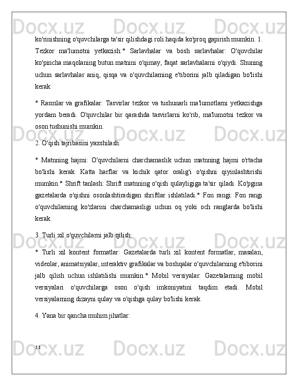 ko'rinishning o'quvchilarga ta'sir qilishdagi roli haqida ko'proq gapirish mumkin. 1.
Tezkor   ma'lumotni   yetkazish:*   Sarlavhalar   va   bosh   sarlavhalar:   O'quvchilar
ko'pincha maqolaning butun matnini o'qimay, faqat sarlavhalarni o'qiydi. Shuning
uchun   sarlavhalar   aniq,   qisqa   va   o'quvchilarning   e'tiborini   jalb   qiladigan   bo'lishi
kerak.
* Rasmlar  va grafikalar:  Tasvirlar tezkor  va tushunarli  ma'lumotlarni yetkazishga
yordam   beradi.   O'quvchilar   bir   qarashda   tasvirlarni   ko'rib,   ma'lumotni   tezkor   va
oson tushunishi mumkin.
2. O'qish tajribasini yaxshilash:
*   Matnning   hajmi:   O'quvchilarni   charchamaslik   uchun   matnning   hajmi   o'rtacha
bo'lishi   kerak.   Katta   harflar   va   kichik   qator   oralig'i   o'qishni   qiyinlashtirishi
mumkin.* Shrift tanlash: Shrift matnning o'qish qulayligiga ta'sir qiladi. Ko'pgina
gazetalarda   o'qishni   osonlashtiradigan   shriftlar   ishlatiladi.*   Fon   rangi:   Fon   rangi
o'quvchilarning   ko'zlarini   charchamasligi   uchun   oq   yoki   och   ranglarda   bo'lishi
kerak.
3. Turli xil o'quvchilarni jalb qilish:
*   Turli   xil   kontent   formatlar:   Gazetalarda   turli   xil   kontent   formatlar,   masalan,
videolar, animatsiyalar, interaktiv grafikalar va boshqalar o'quvchilarning e'tiborini
jalb   qilish   uchun   ishlatilishi   mumkin.*   Mobil   versiyalar:   Gazetalarning   mobil
versiyalari   o'quvchilarga   oson   o'qish   imkoniyatini   taqdim   etadi.   Mobil
versiyalarning dizayni qulay va o'qishga qulay bo'lishi kerak.
4. Yana bir qancha muhim jihatlar:
11 