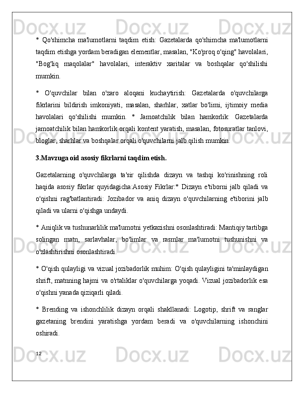 *   Qo'shimcha   ma'lumotlarni   taqdim   etish:   Gazetalarda   qo'shimcha   ma'lumotlarni
taqdim etishga yordam beradigan elementlar, masalan, "Ko'proq o'qing" havolalari,
"Bog'liq   maqolalar"   havolalari,   interaktiv   xaritalar   va   boshqalar   qo'shilishi
mumkin.
*   O'quvchilar   bilan   o'zaro   aloqani   kuchaytirish:   Gazetalarda   o'quvchilarga
fikrlarini   bildirish   imkoniyati,   masalan,   sharhlar,   xatlar   bo'limi,   ijtimoiy   media
havolalari   qo'shilishi   mumkin.   *   Jamoatchilik   bilan   hamkorlik:   Gazetalarda
jamoatchilik bilan hamkorlik orqali kontent yaratish, masalan, fotosuratlar tanlovi,
bloglar, sharhlar va boshqalar orqali o'quvchilarni jalb qilish mumkin. 
3.Mavzuga oid asosiy fikrlarni taqdim etish.
Gazetalarning   o'quvchilarga   ta'sir   qilishda   dizayn   va   tashqi   ko'rinishning   roli
haqida   asosiy   fikrlar   quyidagicha:Asosiy   Fikrlar:*   Dizayn   e'tiborni   jalb   qiladi   va
o'qishni   rag'batlantiradi:   Jozibador   va   aniq   dizayn   o'quvchilarning   e'tiborini   jalb
qiladi va ularni o'qishga undaydi. 
* Aniqlik va tushunarlilik ma'lumotni yetkazishni osonlashtiradi: Mantiqiy tartibga
solingan   matn,   sarlavhalar,   bo'limlar   va   rasmlar   ma'lumotni   tushunishni   va
o'zlashtirishni osonlashtiradi.
* O'qish qulayligi va vizual jozibadorlik muhim: O'qish qulayligini ta'minlaydigan
shrift, matnning hajmi va o'rtaliklar o'quvchilarga yoqadi. Vizual  jozibadorlik esa
o'qishni yanada qiziqarli qiladi.
*   Brending   va   ishonchlilik   dizayn   orqali   shakllanadi:   Logotip,   shrift   va   ranglar
gazetaning   brendini   yaratishga   yordam   beradi   va   o'quvchilarning   ishonchini
oshiradi.
12 