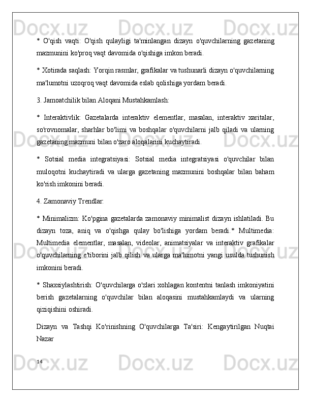 *   O'qish   vaqti:   O'qish   qulayligi   ta'minlangan   dizayn   o'quvchilarning   gazetaning
mazmunini ko'proq vaqt davomida o'qishiga imkon beradi.
* Xotirada saqlash: Yorqin rasmlar, grafikalar va tushunarli dizayn o'quvchilarning
ma'lumotni uzoqroq vaqt davomida eslab qolishiga yordam beradi.
3. Jamoatchilik bilan Aloqani Mustahkamlash:
*   Interaktivlik:   Gazetalarda   interaktiv   elementlar,   masalan,   interaktiv   xaritalar,
so'rovnomalar,   sharhlar   bo'limi   va   boshqalar   o'quvchilarni   jalb   qiladi   va   ularning
gazetaning mazmuni bilan o'zaro aloqalarini kuchaytiradi.
*   Sotsial   media   integratsiyasi:   Sotsial   media   integratsiyasi   o'quvchilar   bilan
muloqotni   kuchaytiradi   va   ularga   gazetaning   mazmunini   boshqalar   bilan   baham
ko'rish imkonini beradi.
4. Zamonaviy Trendlar:
* Minimalizm:  Ko'pgina  gazetalarda  zamonaviy  minimalist  dizayn  ishlatiladi.  Bu
dizayn   toza,   aniq   va   o'qishga   qulay   bo'lishiga   yordam   beradi.*   Multimedia:
Multimedia   elementlar,   masalan,   videolar,   animatsiyalar   va   interaktiv   grafikalar
o'quvchilarning   e'tiborini   jalb   qilish   va   ularga   ma'lumotni   yangi   usulda   tushunish
imkonini beradi.
* Shaxsiylashtirish:  O'quvchilarga o'zlari xohlagan kontentni tanlash imkoniyatini
berish   gazetalarning   o'quvchilar   bilan   aloqasini   mustahkamlaydi   va   ularning
qiziqishini oshiradi.
Dizayn   va   Tashqi   Ko'rinishning   O'quvchilarga   Ta'siri:   Kengaytirilgan   Nuqtai
Nazar
14 