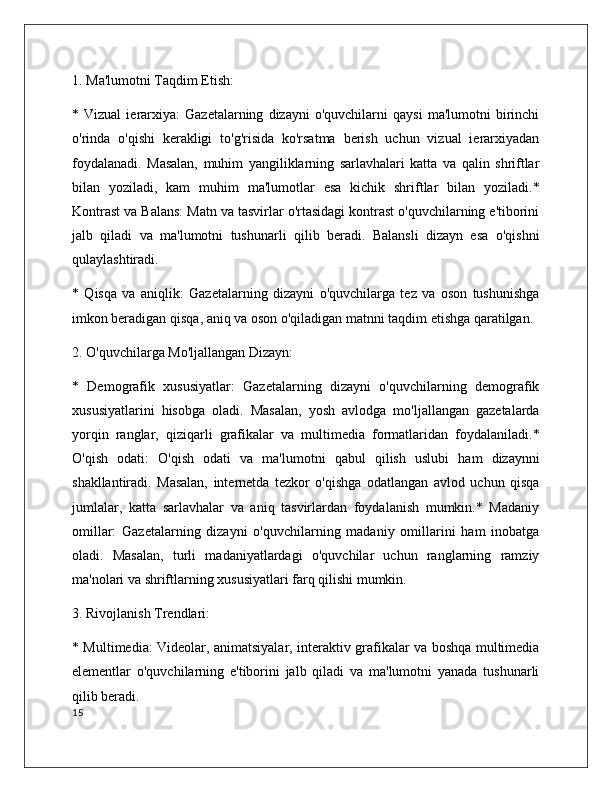 1. Ma'lumotni Taqdim Etish:
*  Vizual   ierarxiya:   Gazetalarning   dizayni   o'quvchilarni   qaysi   ma'lumotni   birinchi
o'rinda   o'qishi   kerakligi   to'g'risida   ko'rsatma   berish   uchun   vizual   ierarxiyadan
foydalanadi.   Masalan,   muhim   yangiliklarning   sarlavhalari   katta   va   qalin   shriftlar
bilan   yoziladi,   kam   muhim   ma'lumotlar   esa   kichik   shriftlar   bilan   yoziladi.*
Kontrast va Balans: Matn va tasvirlar o'rtasidagi kontrast o'quvchilarning e'tiborini
jalb   qiladi   va   ma'lumotni   tushunarli   qilib   beradi.   Balansli   dizayn   esa   o'qishni
qulaylashtiradi.
*   Qisqa   va   aniqlik:   Gazetalarning   dizayni   o'quvchilarga   tez   va   oson   tushunishga
imkon beradigan qisqa, aniq va oson o'qiladigan matnni taqdim etishga qaratilgan.
2. O'quvchilarga Mo'ljallangan Dizayn:
*   Demografik   xususiyatlar:   Gazetalarning   dizayni   o'quvchilarning   demografik
xususiyatlarini   hisobga   oladi.   Masalan,   yosh   avlodga   mo'ljallangan   gazetalarda
yorqin   ranglar,   qiziqarli   grafikalar   va   multimedia   formatlaridan   foydalaniladi.*
O'qish   odati:   O'qish   odati   va   ma'lumotni   qabul   qilish   uslubi   ham   dizaynni
shakllantiradi.   Masalan,   internetda   tezkor   o'qishga   odatlangan   avlod   uchun   qisqa
jumlalar,   katta   sarlavhalar   va   aniq   tasvirlardan   foydalanish   mumkin.*   Madaniy
omillar:   Gazetalarning   dizayni   o'quvchilarning   madaniy   omillarini   ham   inobatga
oladi.   Masalan,   turli   madaniyatlardagi   o'quvchilar   uchun   ranglarning   ramziy
ma'nolari va shriftlarning xususiyatlari farq qilishi mumkin.
3. Rivojlanish Trendlari:
* Multimedia: Videolar, animatsiyalar, interaktiv grafikalar va boshqa multimedia
elementlar   o'quvchilarning   e'tiborini   jalb   qiladi   va   ma'lumotni   yanada   tushunarli
qilib beradi.
15 