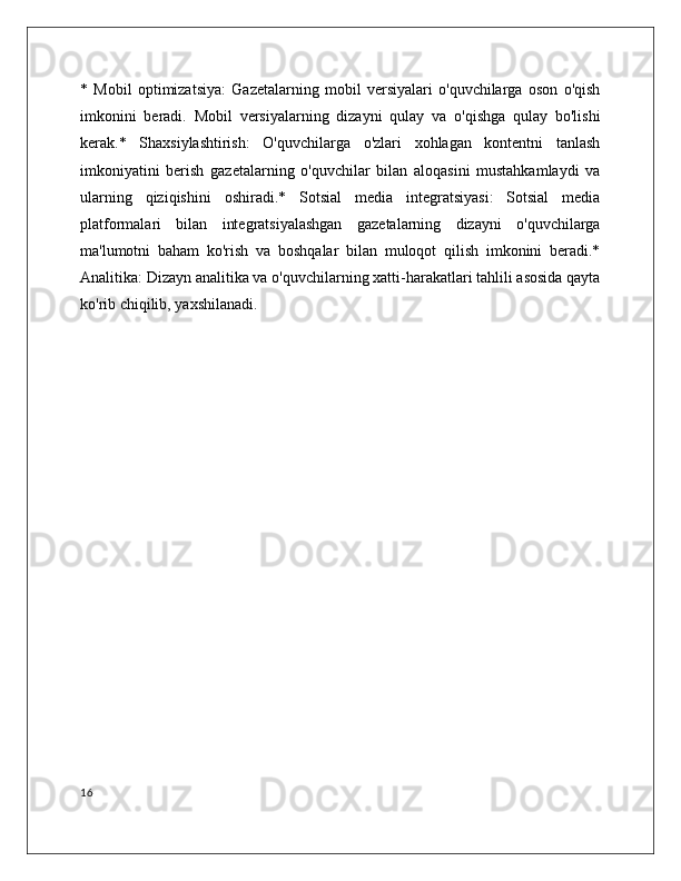 *   Mobil   optimizatsiya:   Gazetalarning   mobil   versiyalari   o'quvchilarga   oson   o'qish
imkonini   beradi.   Mobil   versiyalarning   dizayni   qulay   va   o'qishga   qulay   bo'lishi
kerak.*   Shaxsiylashtirish:   O'quvchilarga   o'zlari   xohlagan   kontentni   tanlash
imkoniyatini   berish   gazetalarning   o'quvchilar   bilan   aloqasini   mustahkamlaydi   va
ularning   qiziqishini   oshiradi.*   Sotsial   media   integratsiyasi:   Sotsial   media
platformalari   bilan   integratsiyalashgan   gazetalarning   dizayni   o'quvchilarga
ma'lumotni   baham   ko'rish   va   boshqalar   bilan   muloqot   qilish   imkonini   beradi.*
Analitika: Dizayn analitika va o'quvchilarning xatti-harakatlari tahlili asosida qayta
ko'rib chiqilib, yaxshilanadi. 
16 