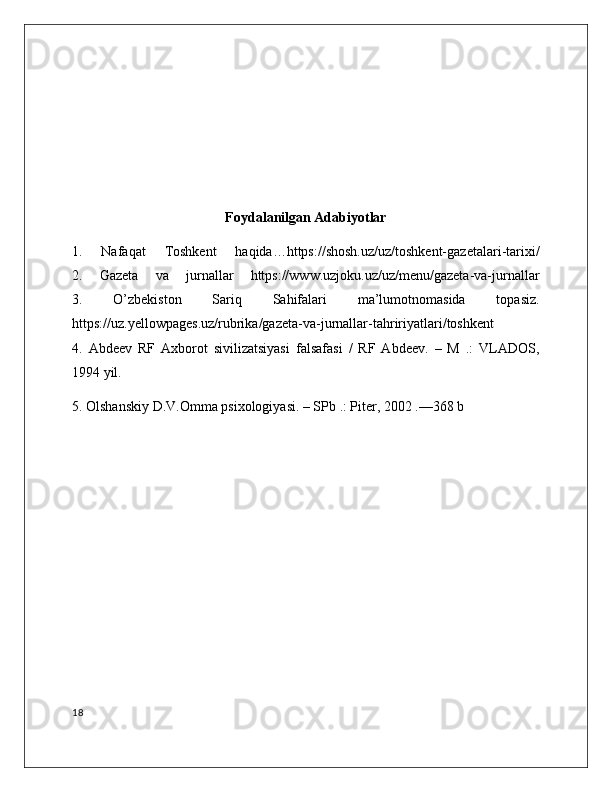 Foydalanilgan Adabiyotlar
1.   Nafaqat   Toshkent   haqida…https://shosh.uz/uz/toshkent-gazetalari-tarixi/
2.   Gazeta   va   jurnallar   https://www.uzjoku.uz/uz/menu/gazeta-va-jurnallar
3.   O’zbekiston   Sariq   Sahifalari   ma’lumotnomasida   topasiz.
https://uz.yellowpages.uz/rubrika/gazeta-va-jurnallar-tahririyatlari/toshkent
4.   Abdeev   RF   Axborot   sivilizatsiyasi   falsafasi   /   RF   Abdeev.   –   M   .:   VLADOS,
1994 yil.
5. Olshanskiy D.V.Omma psixologiyasi. – SPb .: Piter, 2002 .—368 b
18 