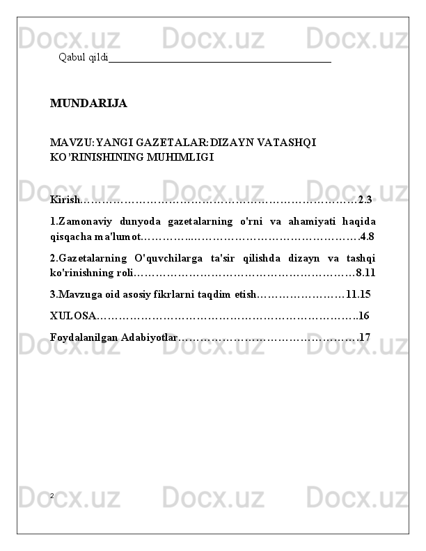    Qabul qildi________________________________________
MUNDARIJA
MAVZU:YANGI GAZETALAR:DIZAYN VATASHQI 
KO’RINISHINING MUHIMLIGI
Kirish…………………………………………………………………2.3
1.Zamonaviy   dunyoda   gazetalarning   o'rni   va   ahamiyati   haqida
qisqacha ma'lumot…………..……………………………………….4.8
2.Gazetalarning   O'quvchilarga   ta'sir   qilishda   dizayn   va   tashqi
ko'rinishning roli……………………………………………………8.11
3.Mavzuga oid asosiy fikrlarni taqdim etish……………………11.15
XULOSA……………………………………………………………..16
Foydalanilgan Adabiyotlar………………………………………….17
2 