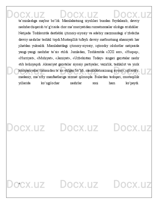 ta’minlashga   majbur   bo‘ldi.   Mamlakatning   ziyolilari   bundan   foydalanib,   davriy
nashrlarchiqarish to‘g‘risida chor ma’muriyatidan ruxsatnomalar olishga erishdilar.
Natijada   Toshkentda   dastlabki   ijtimoiy-siyosiy   va   adabiy  mazmundagi   o‘zbekcha
davriy nashrlar tashkil topdi.Mustaqillik tufayli davriy matbuotning ahamiyati har
jihatdan   yuksaldi.   Mamlakatdagi   ijtimoiy-siyosiy,   iqtisodiy   islohotlar   natijasida
yangi-yangi   nashrlar   ta’sis   etildi.   Jumladan,   Toshkentda   «XXI   asr»,   «Huquq»,
«Hurriyat»,   «Mohiyat»,   «Jamiyat»,   «Uzbekistan   Today»   singari   gazetalar   nashr
etib   kelinyapdi.   Aksariyat   gazetalar   siyosiy   partiyalar,   vazirlik,   tashkilot   va   yirik
kompaniyalar tomonidan ta’sis etilgan bo‘lib, mamlakatimizning siyosiy, iqtisodiy,
madaniy,   ma’rifiy   manfaatlariga   xizmat   qilmoqda.   Bulardan   tashqari,   mustaqillik
yillarida   ko‘ngilochar   nashrlar   soni   ham   ko‘paydi.
4 