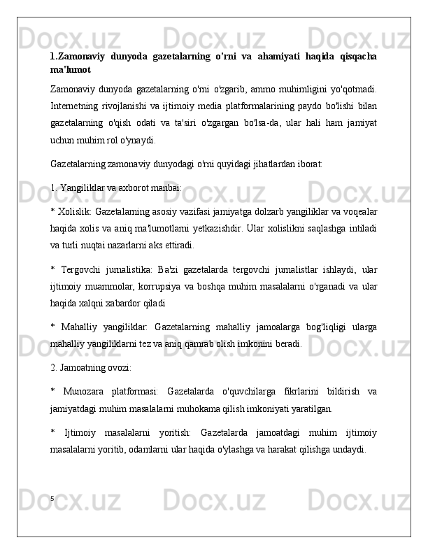 1.Zamonaviy   dunyoda   gazetalarning   o'rni   va   ahamiyati   haqida   qisqacha
ma'lumot
Zamonaviy   dunyoda   gazetalarning   o'rni   o'zgarib,   ammo   muhimligini   yo'qotmadi.
Internetning   rivojlanishi   va   ijtimoiy   media   platformalarining   paydo   bo'lishi   bilan
gazetalarning   o'qish   odati   va   ta'siri   o'zgargan   bo'lsa-da,   ular   hali   ham   jamiyat
uchun muhim rol o'ynaydi.
Gazetalarning zamonaviy dunyodagi o'rni quyidagi jihatlardan iborat:
1. Yangiliklar va axborot manbai:
* Xolislik: Gazetalarning asosiy vazifasi jamiyatga dolzarb yangiliklar va voqealar
haqida xolis va  aniq ma'lumotlarni  yetkazishdir.  Ular  xolislikni  saqlashga  intiladi
va turli nuqtai nazarlarni aks ettiradi.
*   Tergovchi   jurnalistika:   Ba'zi   gazetalarda   tergovchi   jurnalistlar   ishlaydi,   ular
ijtimoiy   muammolar,   korrupsiya   va   boshqa   muhim   masalalarni   o'rganadi   va   ular
haqida xalqni xabardor qiladi
*   Mahalliy   yangiliklar:   Gazetalarning   mahalliy   jamoalarga   bog'liqligi   ularga
mahalliy yangiliklarni tez va aniq qamrab olish imkonini beradi.
2. Jamoatning ovozi:
*   Munozara   platformasi:   Gazetalarda   o'quvchilarga   fikrlarini   bildirish   va
jamiyatdagi muhim masalalarni muhokama qilish imkoniyati yaratilgan.
*   Ijtimoiy   masalalarni   yoritish:   Gazetalarda   jamoatdagi   muhim   ijtimoiy
masalalarni yoritib, odamlarni ular haqida o'ylashga va harakat qilishga undaydi. 
5 
