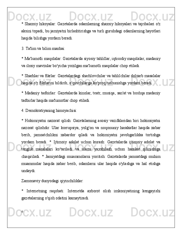 * Shaxsiy hikoyalar: Gazetalarda odamlarning shaxsiy hikoyalari va tajribalari o'z
aksini topadi, bu jamiyatni birlashtirishga va turli guruhdagi odamlarning hayotlari
haqida bilishga yordam beradi.
3. Ta'lim va bilim manbai:
* Ma'lumotli maqolalar: Gazetalarda siyosiy tahlillar, iqtisodiy maqolalar, madaniy
va ilmiy mavzular bo'yicha yozilgan ma'lumotli maqolalar chop etiladi.
* Sharhlar va fikrlar: Gazetalardagi sharhlovchilar va tahlilchilar dolzarb masalalar
haqida o'z fikrlarini bildirib, o'quvchilarga ko'proq tushunishga yordam beradi.
* Madaniy tadbirlar: Gazetalarda kinolar, teatr, musiqa, san'at va boshqa madaniy
tadbirlar haqida ma'lumotlar chop etiladi.
4. Demokratiyaning himoyachisi:
*  Hokimiyatni   nazorat   qilish:   Gazetalarning  asosiy  vazifalaridan  biri  hokimiyatni
nazorat   qilishdir.   Ular   korrupsiya,   yolg'on   va   noqonuniy   harakatlar   haqida   xabar
berib,   jamoatchilikni   xabardor   qiladi   va   hokimiyatni   javobgarlikka   tortishga
yordam   beradi.   *   Ijtimoiy   adolat   uchun   kurash:   Gazetalarda   ijtimoiy   adolat   va
tenglik   masalalari   ko'tariladi   va   ularni   yaxshilash   uchun   harakat   qilinishiga
chaqiriladi.   *   Jamiyatdagi   muammolarni   yoritish:   Gazetalarda   jamoatdagi   muhim
muammolar   haqida   xabar   berib,   odamlarni   ular   haqida   o'ylashga   va   hal   etishga
undaydi. 
Zamonaviy dunyodagi qiyinchiliklar:
*   Internetning   raqobati:   Internetda   axborot   olish   imkoniyatining   kengayishi
gazetalarning o'qish odatini kamaytiradi.
6 