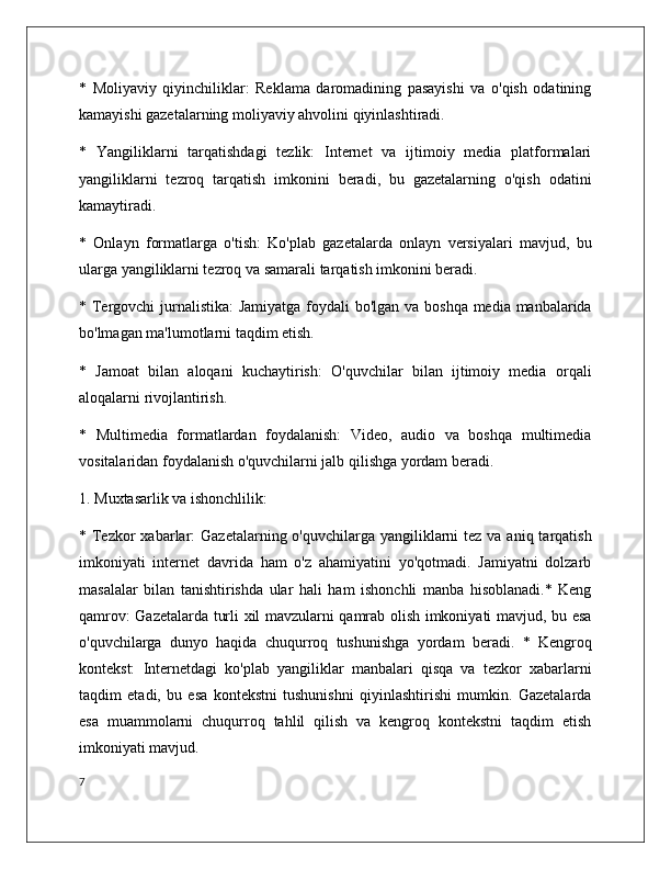 *   Moliyaviy   qiyinchiliklar:   Reklama   daromadining   pasayishi   va   o'qish   odatining
kamayishi gazetalarning moliyaviy ahvolini qiyinlashtiradi.
*   Yangiliklarni   tarqatishdagi   tezlik:   Internet   va   ijtimoiy   media   platformalari
yangiliklarni   tezroq   tarqatish   imkonini   beradi,   bu   gazetalarning   o'qish   odatini
kamaytiradi.
*   Onlayn   formatlarga   o'tish:   Ko'plab   gazetalarda   onlayn   versiyalari   mavjud,   bu
ularga yangiliklarni tezroq va samarali tarqatish imkonini beradi.
* Tergovchi  jurnalistika:  Jamiyatga foydali  bo'lgan va boshqa media manbalarida
bo'lmagan ma'lumotlarni taqdim etish.
*   Jamoat   bilan   aloqani   kuchaytirish:   O'quvchilar   bilan   ijtimoiy   media   orqali
aloqalarni rivojlantirish.
*   Multimedia   formatlardan   foydalanish:   Video,   audio   va   boshqa   multimedia
vositalaridan foydalanish o'quvchilarni jalb qilishga yordam beradi.
1. Muxtasarlik va ishonchlilik:
* Tezkor  xabarlar:  Gazetalarning o'quvchilarga yangiliklarni  tez va aniq tarqatish
imkoniyati   internet   davrida   ham   o'z   ahamiyatini   yo'qotmadi.   Jamiyatni   dolzarb
masalalar   bilan   tanishtirishda   ular   hali   ham   ishonchli   manba   hisoblanadi.*   Keng
qamrov: Gazetalarda turli xil mavzularni qamrab olish imkoniyati mavjud, bu esa
o'quvchilarga   dunyo   haqida   chuqurroq   tushunishga   yordam   beradi.   *   Kengroq
kontekst:   Internetdagi   ko'plab   yangiliklar   manbalari   qisqa   va   tezkor   xabarlarni
taqdim   etadi,   bu   esa   kontekstni   tushunishni   qiyinlashtirishi   mumkin.   Gazetalarda
esa   muammolarni   chuqurroq   tahlil   qilish   va   kengroq   kontekstni   taqdim   etish
imkoniyati mavjud. 
7 