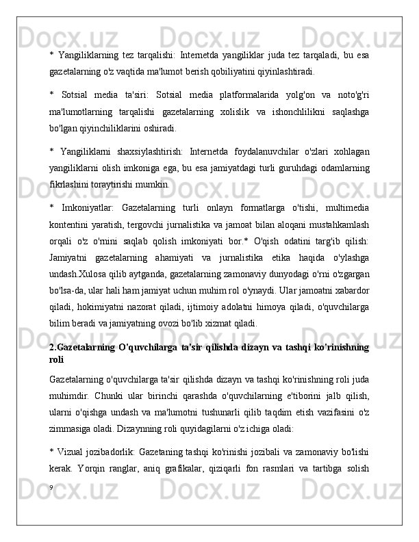 *   Yangiliklarning   tez   tarqalishi:   Internetda   yangiliklar   juda   tez   tarqaladi,   bu   esa
gazetalarning o'z vaqtida ma'lumot berish qobiliyatini qiyinlashtiradi.
*   Sotsial   media   ta'siri:   Sotsial   media   platformalarida   yolg'on   va   noto'g'ri
ma'lumotlarning   tarqalishi   gazetalarning   xolislik   va   ishonchlilikni   saqlashga
bo'lgan qiyinchiliklarini oshiradi.
*   Yangiliklarni   shaxsiylashtirish:   Internetda   foydalanuvchilar   o'zlari   xohlagan
yangiliklarni   olish  imkoniga  ega,  bu esa   jamiyatdagi  turli  guruhdagi  odamlarning
fikrlashini toraytirishi mumkin.
*   Imkoniyatlar:   Gazetalarning   turli   onlayn   formatlarga   o'tishi,   multimedia
kontentini  yaratish,  tergovchi  jurnalistika  va jamoat   bilan aloqani  mustahkamlash
orqali   o'z   o'rnini   saqlab   qolish   imkoniyati   bor.*   O'qish   odatini   targ'ib   qilish:
Jamiyatni   gazetalarning   ahamiyati   va   jurnalistika   etika   haqida   o'ylashga
undash.Xulosa qilib aytganda, gazetalarning zamonaviy dunyodagi o'rni o'zgargan
bo'lsa-da, ular hali ham jamiyat uchun muhim rol o'ynaydi. Ular jamoatni xabardor
qiladi,   hokimiyatni   nazorat   qiladi,   ijtimoiy   adolatni   himoya   qiladi,   o'quvchilarga
bilim beradi va jamiyatning ovozi bo'lib xizmat qiladi.
2.Gazetalarning   O'quvchilarga   ta'sir   qilishda   dizayn   va   tashqi   ko'rinishning
roli
Gazetalarning o'quvchilarga ta'sir qilishda dizayn va tashqi ko'rinishning roli juda
muhimdir.   Chunki   ular   birinchi   qarashda   o'quvchilarning   e'tiborini   jalb   qilish,
ularni   o'qishga   undash   va   ma'lumotni   tushunarli   qilib   taqdim   etish   vazifasini   o'z
zimmasiga oladi. Dizaynning roli quyidagilarni o'z ichiga oladi:
*  Vizual  jozibadorlik:   Gazetaning  tashqi   ko'rinishi   jozibali   va  zamonaviy  bo'lishi
kerak.   Yorqin   ranglar,   aniq   grafikalar,   qiziqarli   fon   rasmlari   va   tartibga   solish
9 