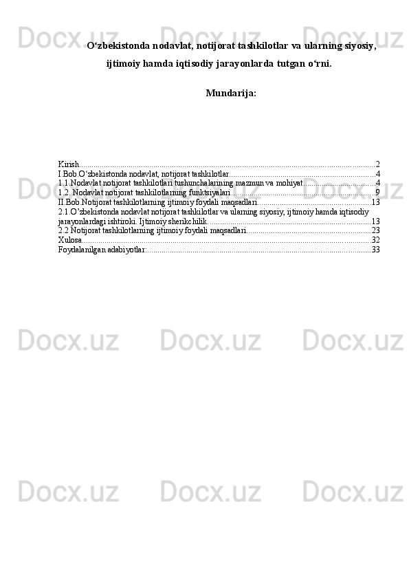 O zbekistonda nodavlat, notijorat tashkilotlar va ularning siyosiy,ʻ
ijtimoiy hamda iqtisodiy jarayonlarda tutgan o rni.	
ʻ
Mundarija:
Kirish ............................................................................................................................................... 2
I.Bob.O zbekistonda nodavlat, notijorat tashkilotlar	
ʻ ....................................................................... 4
1.1.Nodavlat notijorat tashkilotlari tushunchalarining mazmun va mohiyat. .................................. 4
1.2. Nodavlat notijorat tashkilotlarning   funktsiyalari ...................................................................... 9
II.Bob.Notijorat tashkilotlarning ijtimoiy foydali maqsadlari ....................................................... 13
2.1.O’zbekistonda nodavlat notijorat tashkilotlar va ularning siyosiy, ijtimoiy hamda iqtisodiy 
jarayonlardagi ishtiroki. Ijtimoiy sherikchilik. .............................................................................. 13
2.2 Notijorat tashkilotlarning ijtimoiy foydali maqsadlari ............................................................ 23
Xulosa ............................................................................................................................................ 32
Foydalanilgan adabiyotlar: ............................................................................................................ 33 