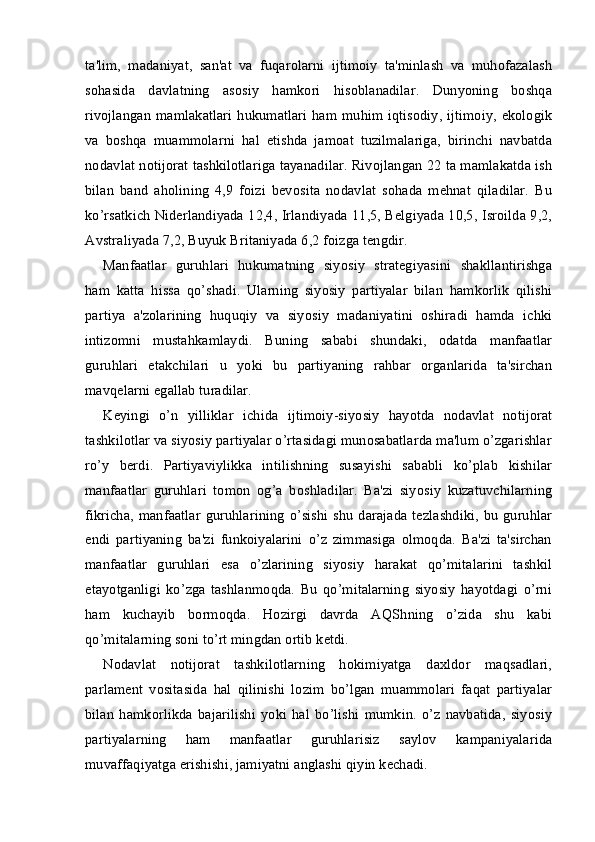 ta'lim,   madaniyat,   san'at   va   fuqarolarni   ijtimoiy   ta'minlash   va   muhofazalash
sohasida   davlatning   asosiy   hamkori   hisoblanadilar.   Dunyoning   boshqa
rivojlangan mamlakatlari  hukumatlari  ham muhim iqtisodiy, ijtimoiy, ekologik
va   boshqa   muammolarni   hal   etishda   jamoat   tuzilmalariga,   birinchi   navbatda
nodavlat notijorat tashkilotlariga tayanadilar. Rivojlangan 22 ta mamlakatda ish
bilan   band   aholining   4,9   foizi   bevosita   nodavlat   sohada   mehnat   qiladilar.   Bu
ko’rsatkich Niderlandiyada 12,4, Irlandiyada 11,5, Belgiyada 10,5, Isroilda 9,2,
Avstraliyada 7,2, Buyuk Britaniyada 6,2 foizga tengdir.
Manfaatlar   guruhlari   hukumatning   siyosiy   strategiyasini   shakllantirishga
ham   katta   hissa   qo’shadi.   Ularning   siyosiy   partiyalar   bilan   hamkorlik   qilishi
partiya   a'zolarining   huquqiy   va   siyosiy   madaniyatini   oshiradi   hamda   ichki
intizomni   mustahkamlaydi.   Buning   sababi   shundaki,   odatda   manfaatlar
guruhlari   etakchilari   u   yoki   bu   partiyaning   rahbar   organlarida   ta'sirchan
mavqelarni egallab turadilar.
Keyingi   o’n   yilliklar   ichida   ijtimoiy-siyosiy   hayotda   nodavlat   notijorat
tashkilotlar va siyosiy partiyalar o’rtasidagi munosabatlarda ma'lum o’zgarishlar
ro’y   berdi.   Partiyaviylikka   intilishning   susayishi   sababli   ko’plab   kishilar
manfaatlar   guruhlari   tomon   og’a   boshladilar.   Ba'zi   siyosiy   kuzatuvchilarning
fikricha,  manfaatlar  guruhlarining  o’sishi  shu   darajada   tezlashdiki,  bu guruhlar
endi   partiyaning   ba'zi   funkoiyalarini   o’z   zimmasiga   olmoqda.   Ba'zi   ta'sirchan
manfaatlar   guruhlari   esa   o’zlarining   siyosiy   harakat   qo’mitalarini   tashkil
etayotganligi   ko’zga   tashlanmoqda.   Bu   qo’mitalarning   siyosiy   hayotdagi   o’rni
ham   kuchayib   bormoqda.   Hozirgi   davrda   AQShning   o’zida   shu   kabi
qo’mitalarning soni to’rt mingdan ortib ketdi.
Nodavlat   notijorat   tashkilotlarning   hokimiyatga   daxldor   maqsadlari,
parlament   vositasida   hal   qilinishi   lozim   bo’lgan   muammolari   faqat   partiyalar
bilan   hamkorlikda   bajarilishi   yoki   hal   bo’lishi   mumkin.   o’z   navbatida,   siyosiy
partiyalarning   ham   manfaatlar   guruhlarisiz   saylov   kampaniyalarida
muvaffaqiyatga erishishi, jamiyatni anglashi qiyin kechadi. 