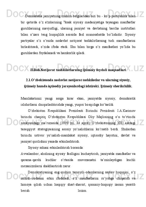 Demokratik jamiyatning muhim belgilaridan biri bu - ko’p partiyalilik bilan
bir   qatorda   o’z   a'zolarining   ?ksak   siyosiy   madaniyatiga   tayangan   manfaatlar
guruhlarining   mavjudligi,   ularning   jamiyat   va   davlatning   barcha   institutlari
bilan   o’zaro   teng   huquqlilik   asosida   faol   munosabatda   bo’lishidir.   Siyosiy
partiyalar   o’z   o’rnida   nodavlat   notijorat   tashkilotlarning   turli   manfaatlarini
birlashtiradi,   o’zida   ifoda   etadi.   Shu   bilan   birga   o’z   manfaatlari   yo’lida   bu
guruhlardan foydalanadi va hamkorlik qiladi.
 
II.Bob.Notijorat tashkilotlarning ijtimoiy foydali maqsadlari
2. 1 .O’zbekistonda nodavlat notijorat tashkilotlar va ularning siyosiy,
ijtimoiy hamda iqtisodiy jarayonlardagi ishtiroki. Ijtimoiy sherikchilik.
Mamlakatimiz   yangi   asrga   kirar   ekan,   jamiyatda   siyosiy,   demokratik
islohotlarni chuqurlashtirishda yangi, yuqori bosqichga ko‘tarildi. 
O‘zbekiston   Respublikasi   Prezidenti   Birinchi   Prezidenti   I.A.Karimov
birinchi   chaqiriq   O‘zbekiston   Respublikasi   Oliy   Majlisining   o‘n   to‘rtinchi
sessiyasidagi   ma’ruzasida   (1999   yil,   14   aprel)   O‘zbekistonning   XXI   asrdagi
taraqqiyot   strategiyasining   asosiy   yo‘nalishlarini   ko‘rsatib   berdi.   Shulardan
birinchi   ustivor   yo‘nalish-mamlakat   siyosiy,   iqtisodiy   hayotini,   davlat   va
jamiyat qurilishini yanada erkinlashtirish. 
Siyosiy sohani erkinlashtirish borasida: 
Avvalambor, aholining siyosiy  faolligini kuchaytirish,  jamiyatda manfaatlar  va
qarama-qarshi   kuchlar   o‘rtasida   muvozanatni   ta’minlaydigan   kuchli
mexanizmlarni shakllantirish zarur. 
Demokratiyaning   eng   muhim   tamoyili-odamlarning   saylov   huquqini,   o‘z
xohish-irodasini   erkin   ifodalash,   o‘z   manfaatlarini   ro‘yobga   chiqarish   va
himoya   qilish   uchun   haqiqiy   shart-sharoit,   qonuniy-huquqiy   zamin   yaratib
berish   lozim.   