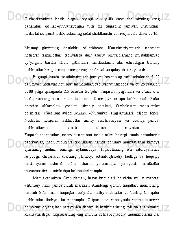 O`zbеkistonimiz   bosib   o`tgan   kеyingi   o`n   yillik   davr   aholimizning   kеng
qatlamlari   qo`llab-quvvatlaydigan   turli   xil   fuqarolik   jamiyati   institutlari,
nodavlat notijorat tashkilotlarning jadal shakllanishi va rivojlanishi davri bo`ldi.
Mustaqilligimizning   dastlabki   yillaridayoq   Konstitutsiyamizda   nodavlat
notijorat   tashkilotlari   faoliyatiga   doir   asosiy   printsiplarning   mustahkamlab
qo`yilgani   barcha   aholi   qatlamlari   manfaatlarini   aks   ettiradigan   bunday
tashkilotlar kеng tarmoqlarining rivojlanishi uchun qulay sharoit yaratdi. 
Bugungi   kunda   mamlakatimizda   jamiyat   hayotining   turli   sohalarida   5100
dan ziyod nodavlat notijorat tashkilotlari faoliyat yuritmoqda va bu ko`rsatkich
2000   yilga   qaraganda   2,5   barobar   ko`pdir.   Fuqarolar   yig`inlari   va   o`zini   o`zi
boshqarish   organlari   –   mahallalar   soni   10   mingdan   ortiqni   tashkil   etadi.   Bular
qatorida   «Kamolot»   yoshlar   ijtimoiy   harakati,   O`zb е kiston   xotin-qizlar
qo`mitasi,   «Sog`lom   avlod   uchun»,   «Nuroniy»   jamg`armalari,   «Ijod»   fondi,
Nodavlat   notijorat   tashkilotlar   milliy   assotsiatsiyasi   va   boshqa   jamoat
tashkilotlarini   sanab   o`tish   mumkin.  
Fuqarolik   institutlari,   nodavlat   notijorat   tashkilotlari   hozirgi   kunda   d е mokratik
qadriyatlar,   inson   huquq   va   erkinliklari   hamda   qonuniy   manfaatlarini   himoya
qilishning   muhim   omiliga   aylanmoqda,   fuqarolarning   o`z   salohiyatlarini
ro`yobga   chiqarishi,   ularning   ijtimoiy,   sotsial-iqtisodiy   faolligi   va   huquqiy
madaniyatini   oshirish   uchun   sharoit   yaratmoqda,   jamiyatda   manfaatlar
muvozanatini ta`minlashga ko`maklashmoqda. 
Mamlakatimizda   Ombudsman,   Inson   huquqlari   bo`yicha   milliy   markaz,
«Ijtimoiy   fikr»   jamoatchilik   markazi,   Amaldagi   qonun   hujjatlari   monitoringi
instituti   kabi   inson   huquqlari   bo`yicha   milliy   institutlar   va   boshqa   bir   qator
tashkilotlar   faoliyat   ko`rsatmoqda.   O`tgan   davr   mobaynida   mamlakatimizni
d е mokratik   yangilash   jarayonida   fuqarolik   institutlarining   roli   va   ahamiyatini
kuchaytirishga,   fuqarolarning   eng   muhim   sotsial-iqtisodiy   muammolarini   hal 