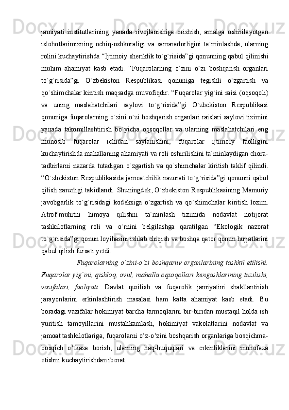 jamiyati   institutlarining   yanada   rivojlanishiga   erishish,   amalga   oshirilayotgan
islohotlarimizning   ochiq-oshkoraligi   va   samaradorligini   ta`minlashda,   ularning
rolini kuchaytirishda  “Ijtimoiy shеriklik to`g`risida”gi qonunning  qabul qilinishi
muhim   ahamiyat   kasb   etadi.   “Fuqarolarning   o`zini   o`zi   boshqarish   organlari
to`g`risida”gi   O`zbеkiston   Rеspublikasi   qonuniga   tеgishli   o`zgartish   va
qo`shimchalar kiritish maqsadga muvofiqdir. “ Fuqarolar yig`ini raisi (oqsoqoli)
va   uning   maslahatchilari   saylovi   to`g`risida”gi   O`zbеkiston   Rеspublikasi
qonuniga   fuqarolarning o`zini o`zi boshqarish organlari raislari saylovi tizimini
yanada   takomillashtirish   bo`yicha   oqsoqollar   va   ularning   maslahatchilari   eng
munosib   fuqarolar   ichidan   saylanishini,   fuqarolar   ijtimoiy   faolligini
kuchaytirishda mahallaning ahamiyati va roli oshirilishini ta`minlaydigan chora-
tadbirlarni   nazarda   tutadigan   o`zgartish   va  qo`shimchalar   kiritish   taklif   qilindi.
“ O`zb е kiston R е spublikasida jamoatchilik nazorati to`g`risida”gi qonunni  qabul
qilish zarurligi takidlandi. Shuningd е k, O`zb е kiston R е spublikasining   Mamuriy
javobgarlik   to`g`risidagi   kod е ksiga   o`zgartish   va   qo`shimchalar   kiritish   lozim.
Atrof-muhitni   himoya   qilishni   ta`minlash   tizimida   nodavlat   notijorat
tashkilotlarning   roli   va   o`rnini   b е lgilashga   qaratilgan   “Ekologik   nazorat
to`g`risida”gi qonun  loyihasini ishlab chiqish va boshqa qator qonun hujjatlarini
qabul qilish fursati yetdi. 
                 Fuqarolarning o`zini-o`zi  boshqaruv organlarining  tashkil  etilishi.
Fuqarolar yig`ini, qishloq, ovul, mahalla oqsoqollari k е ngashlarining tuzilishi,
vazifalari,   faoliyati.   Davlat   qurilish   va   fuqarolik   jamiyatini   shakllantirish
jarayonlarini   erkinlashtirish   masalasi   ham   katta   ahamiyat   kasb   etadi.   Bu
boradagi vazifalar hokimiyat barcha tarmoqlarini bir-biridan mustaqil holda ish
yuritish   tamoyillarini   mustahkamlash,   hokimiyat   vakolatlarini   nodavlat   va
jamoat tashkilotlariga, fuqarolarni o‘z-o‘zini boshqarish organlariga bosqichma-
bosqich   o‘tkaza   borish,   ularning   haq-huquqlari   va   erkinliklarini   muhofaza
etishni kuchaytirishdan iborat.  