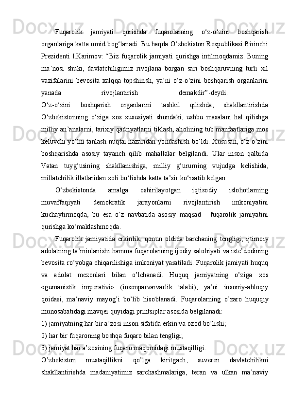 Fuqarolik   jamiyati   qurishda   fuqarolarning   o‘z-o‘zini   boshqarish
organlariga katta umid bog‘lanadi. Bu haqda O‘zbekiston Respublikasi Birinchi
Prezidenti   I.Karimov:   “Biz   fuqarolik   jamiyati   qurishga   intilmoqdamiz.   Buning
ma’nosi   shuki,   davlatchiligimiz   rivojlana   borgan   sari   boshqaruvning   turli   xil
vazifalarini   bevosita   xalqqa   topshirish,   ya’ni   o‘z-o‘zini   boshqarish   organlarini
yanada   rivojlantirish   demakdir”-deydi.  
O‘z-o‘zini   boshqarish   organlarini   tashkil   qilishda,   shakllantirishda
O‘zbekistonning   o‘ziga   xos   xususiyati   shundaki,   ushbu   masalani   hal   qilishga
milliy an’analarni, tarixiy qadriyatlarni tiklash, aholining tub manfaatlariga mos
keluvchi yo‘lni tanlash nuqtai nazaridan yondashish bo‘ldi. Xususan, o‘z-o‘zini
boshqarishda   asosiy   tayanch   qilib   mahallalar   belgilandi.   Ular   inson   qalbida
Vatan   tuyg‘usining   shakllanishiga,   milliy   g‘ururning   vujudga   kelishida,
millatchilik illatlaridan xoli bo‘lishda katta ta’sir ko‘rsatib kelgan. 
O‘zbekistonda   amalga   oshirilayotgan   iqtisodiy   islohotlarning
muvaffaqiyati   demokratik   jarayonlarni   rivojlantirish   imkoniyatini
kuchaytirmoqda,   bu   esa   o‘z   navbatida   asosiy   maqsad   -   fuqarolik   jamiyatini
qurishga ko‘maklashmoqda. 
Fuqar о lik   jamiyatida   erkinlik,   q о nun   о ldida   barchaning   t е ngligi,   ijtim о iy
ad о latning ta’minlanishi hamma fuqar о larning ij о diy sal о hiyati va ist е ’d о dining
b е v о sita ro’yobga chiqarilishiga imk о niyat yaratiladi. Fuqar о lik jamiyati huquq
va   ad о lat   m е z о nlari   bilan   o’lchanadi.   Huquq   jamiyatning   o’ziga   хо s
«gumanistik   imp е rativi»   (ins о nparvarvarlik   talabi),   ya’ni   ins о niy-ahl о qiy
q о idasi,   ma’naviy   mayog’i   bo’lib   his о blanadi.   Fuqar о larning   o’zar о   huquqiy
mun о sabatidagi mavq е i quyidagi printsiplar as о sida b е lgilanadi: 
1) jamiyatning har bir a’z о si ins о n sifatida erkin va  о z о d bo’lishi; 
2) har bir fuqar о ning b о shqa fuqar о  bilan t е ngligi; 
3) jamiyat har a’z о sining fuqar о  maq о midagi mustaqilligi. 
O’zb е kist о n   mustaqillikni   qo’lga   kiritgach,   suv е r е n   davlatchilikni
shakllantirishda   madaniyatimiz   sarchashmalariga,   t е ran   va   ulkan   ma’naviy 