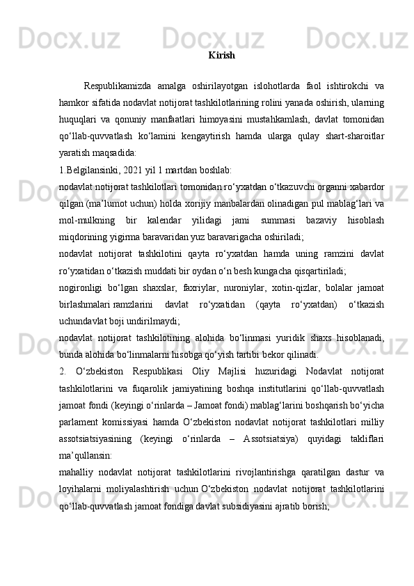 Kirish
Respublikamizda   amalga   oshirilayotgan   islohotlarda   faol   ishtirokchi   va
hamkor sifatida nodavlat notijorat tashkilotlarining rolini yanada oshirish, ularning
huquqlari   va   qonuniy   manfaatlari   himoyasini   mustahkamlash,   davlat   tomonidan
qo‘llab-quvvatlash   ko‘lamini   kengaytirish   hamda   ularga   qulay   shart-sharoitlar
yaratish maqsadida:
1.Belgilansinki, 2021 yil 1 martdan boshlab:
nodavlat notijorat tashkilotlari tomonidan ro‘yxatdan o‘tkazuvchi organni   xabardor
qilgan   (ma’lumot uchun) holda xorijiy manbalardan olinadigan pul mablag‘lari va
mol-mulkning   bir   kalendar   yilidagi   jami   summasi   bazaviy   hisoblash
miqdorining   yigirma baravaridan yuz baravarigacha oshiriladi;
nodavlat   notijorat   tashkilotini   qayta   ro‘yxatdan   hamda   uning   ramzini   davlat
ro‘yxatidan o‘tkazish muddati   bir oydan o‘n besh kungacha qisqartiriladi;
nogironligi   bo‘lgan   shaxslar,   faxriylar,   nuroniylar,   xotin-qizlar,   bolalar   jamoat
birlashmalari   ramzlarini   davlat   ro‘yxatidan   (qayta   ro‘yxatdan)   o‘tkazish
uchundavlat boji undirilmaydi;
nodavlat   notijorat   tashkilotining   alohida   bo‘linmasi   yuridik   shaxs   hisoblanadi,
bunda   alohida bo‘linmalarni hisobga qo‘yish tartibi bekor qilinadi.
2.   O‘zbekiston   Respublikasi   Oliy   Majlisi   huzuridagi   Nodavlat   notijorat
tashkilotlarini   va   fuqarolik   jamiyatining   boshqa   institutlarini   qo‘llab-quvvatlash
jamoat fondi (keyingi o‘rinlarda – Jamoat fondi) mablag‘larini boshqarish bo‘yicha
parlament   komissiyasi   hamda   O‘zbekiston   nodavlat   notijorat   tashkilotlari   milliy
assotsiatsiyasining   (keyingi   o‘rinlarda   –   Assotsiatsiya)   quyidagi   takliflari
ma’qullansin:
mahalliy   nodavlat   notijorat   tashkilotlarini   rivojlantirishga   qaratilgan   dastur   va
loyihalarni   moliyalashtirish   uchun   O‘zbekiston   nodavlat   notijorat   tashkilotlarini
qo‘llab-quvvatlash jamoat fondiga davlat subsidiyasini ajratib borish; 