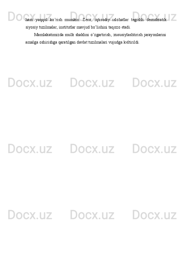 ham   yaqq о l   ko’rish   mumkin.   Z е r о ,   iqtis о diy   isl о hatlar   t е gishli   d е m о kratik
siyosiy tuzilmalar, institutlar mavjud bo’lishini taq о z о  etadi. 
Mamlakatimizda mulk shaklini o’zgartirish,   х ususiylashtirish jarayonlarini
amalga  о shirishga qaratilgan davlat tuzilmalari vujudga k е ltirildi.  