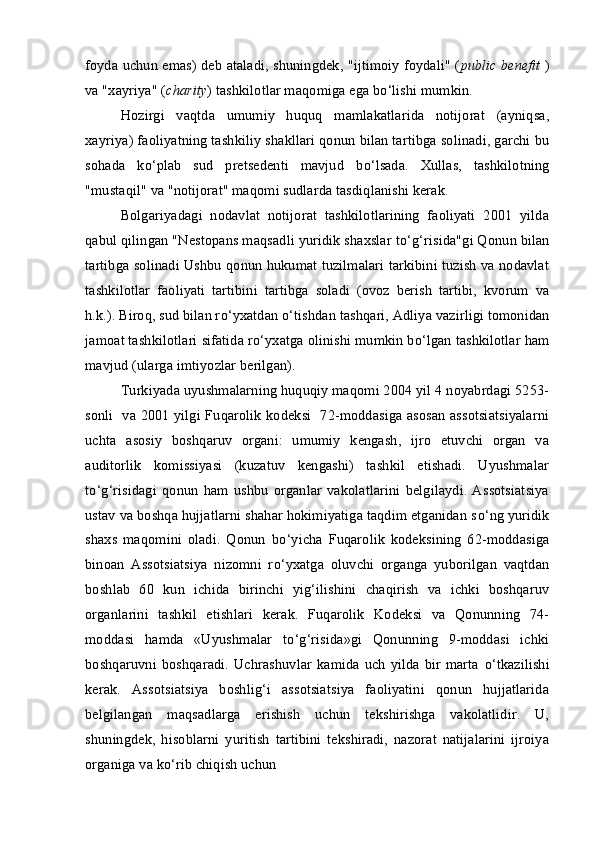 foyda uchun emas) deb ataladi, shuningdek, "ijtimoiy foydali" ( public benefit   )
va "xayriya" ( charity ) tashkilotlar maqomiga ega b о ‘lishi mumkin.
Hozirgi   vaqtda   umumiy   huquq   mamlakatlarida   notijorat   (ayniqsa,
xayriya) faoliyatning tashkiliy shakllari qonun bilan tartibga solinadi, garchi bu
sohada   k о ‘plab   sud   pretsedenti   mavjud   b о ‘lsada.   Xullas,   tashkilotning
"mustaqil" va "notijorat" maqomi sudlarda tasdiqlanishi kerak.
Bolgariyadagi   nodavlat   notijorat   tashkilotlarining   faoliyati   2001   yilda
qabul qilingan "Nestopans maqsadli yuridik shaxslar t о ‘g‘risida"gi Qonun bilan
tartibga solinadi Ushbu qonun hukumat tuzilmalari tarkibini tuzish va nodavlat
tashkilotlar   faoliyati   tartibini   tartibga   soladi   (ovoz   berish   tartibi,   kvorum   va
h.k.). Biroq, sud bilan r о ‘yxatdan  о ‘tishdan tashqari, Adliya vazirligi tomonidan
jamoat tashkilotlari sifatida r о ‘yxatga olinishi mumkin b о ‘lgan tashkilotlar ham
mavjud (ularga imtiyozlar berilgan).
Turkiyada uyushmalarning huquqiy maqomi 2004 yil 4 noyabrdagi 5253-
sonli   va 2001 yilgi Fuqarolik kodeksi   72-moddasiga asosan assotsiatsiyalarni
uchta   asosiy   boshqaruv   organi:   umumiy   kengash,   ijro   etuvchi   organ   va
auditorlik   komissiyasi   (kuzatuv   kengashi)   tashkil   etishadi.   Uyushmalar
t о ‘g‘risidagi   qonun   ham   ushbu   organlar   vakolatlarini   belgilaydi.   Assotsiatsiya
ustav va boshqa hujjatlarni shahar hokimiyatiga taqdim etganidan s о ‘ng yuridik
shaxs   maqomini   oladi.   Qonun   b о ‘yicha   Fuqarolik   kodeksining   62-moddasiga
binoan   Assotsiatsiya   nizomni   r о ‘yxatga   oluvchi   organga   yuborilgan   vaqtdan
boshlab   60   kun   ichida   birinchi   yig‘ilishini   chaqirish   va   ichki   boshqaruv
organlarini   tashkil   etishlari   kerak.   Fuqarolik   Kodeksi   va   Qonunning   74-
moddasi   hamda   «Uyushmalar   t о ‘g‘risida»gi   Qonunning   9-moddasi   ichki
boshqaruvni  boshqaradi.  Uchrashuvlar   kamida  uch   yilda  bir  marta   о ‘tkazilishi
kerak.   Assotsiatsiya   boshlig‘i   assotsiatsiya   faoliyatini   qonun   hujjatlarida
belgilangan   maqsadlarga   erishish   uchun   tekshirishga   vakolatlidir.   U,
shuningdek,   hisoblarni   yuritish   tartibini   tekshiradi,   nazorat   natijalarini   ijroiya
organiga va k о ‘rib chiqish uchun 