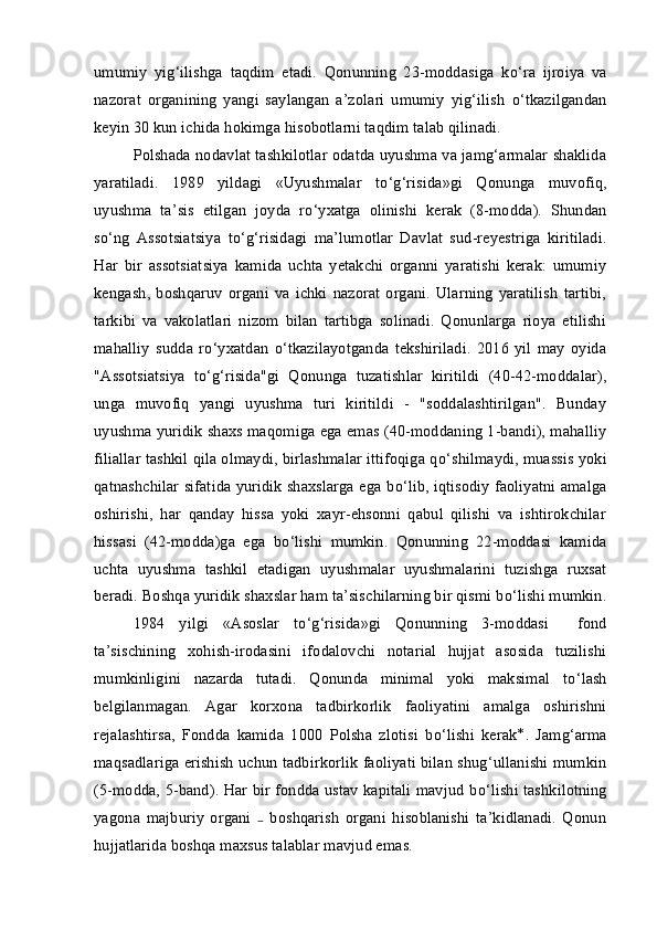 umumiy   yig‘ilishga   taqdim   etadi.   Qonunning   23-moddasiga   k о ‘ra   ijroiya   va
nazorat   organining   yangi   saylangan   a’zolari   umumiy   yig‘ilish   о ‘tkazilgandan
keyin 30 kun ichida hokimga hisobotlarni taqdim talab qilinadi.
Polshada nodavlat tashkilotlar odatda uyushma va jamg‘armalar shaklida
yaratiladi.   1989   yildagi   «Uyushmalar   t о ‘g‘risida»gi   Qonunga   muvofiq,
uyushma   ta’sis   etilgan   joyda   r о ‘yxatga   olinishi   kerak   (8-modda).   Shundan
s о ‘ng   Assotsiatsiya   t о ‘g‘risidagi   ma’lumotlar   Davlat   sud-reyestriga   kiritiladi.
Har   bir   assotsiatsiya   kamida   uchta   yetakchi   organni   yaratishi   kerak:   umumiy
kengash,  boshqaruv   organi  va  ichki  nazorat   organi.   Ularning   yaratilish   tartibi,
tarkibi   va   vakolatlari   nizom   bilan   tartibga   solinadi.   Qonunlarga   rioya   etilishi
mahalliy   sudda   r о ‘yxatdan   о ‘tkazilayotganda   tekshiriladi.   2016   yil   may   oyida
"Assotsiatsiya   t о ‘g‘risida"gi   Qonunga   tuzatishlar   kiritildi   (40-42-moddalar),
unga   muvofiq   yangi   uyushma   turi   kiritildi   -   "soddalashtirilgan".   Bunday
uyushma yuridik shaxs maqomiga ega emas (40-moddaning 1-bandi), mahalliy
filiallar tashkil qila olmaydi, birlashmalar ittifoqiga q о ‘shilmaydi, muassis yoki
qatnashchilar sifatida yuridik shaxslarga ega b о ‘lib, iqtisodiy faoliyatni amalga
oshirishi,   har   qanday   hissa   yoki   xayr-ehsonni   qabul   qilishi   va   ishtirokchilar
hissasi   (42-modda)ga   ega   b о ‘lishi   mumkin.   Qonunning   22-moddasi   kamida
uchta   uyushma   tashkil   etadigan   uyushmalar   uyushmalarini   tuzishga   ruxsat
beradi. Boshqa yuridik shaxslar ham ta’sischilarning bir qismi b о ‘lishi mumkin.
1984   yilgi   «Asoslar   t о ‘g‘risida»gi   Qonunning   3-moddasi     fond
ta’sischining   xohish-irodasini   ifodalovchi   notarial   hujjat   asosida   tuzilishi
mumkinligini   nazarda   tutadi.   Qonunda   minimal   yoki   maksimal   t о ‘lash
belgilanmagan.   Agar   korxona   tadbirkorlik   faoliyatini   amalga   oshirishni
rejalashtirsa,   Fondda   kamida   1000   Polsha   zlotisi   b о ‘lishi   kerak *
.   Jamg‘arma
maqsadlariga erishish uchun tadbirkorlik faoliyati bilan shug‘ullanishi mumkin
(5-modda, 5-band). Har bir fondda ustav kapitali mavjud b о ‘lishi tashkilotning
yagona   majburiy   organi     boshqarish   organi   hisoblanishi   ta’kidlanadi.   Qonun₋
hujjatlarida boshqa maxsus talablar mavjud emas. 