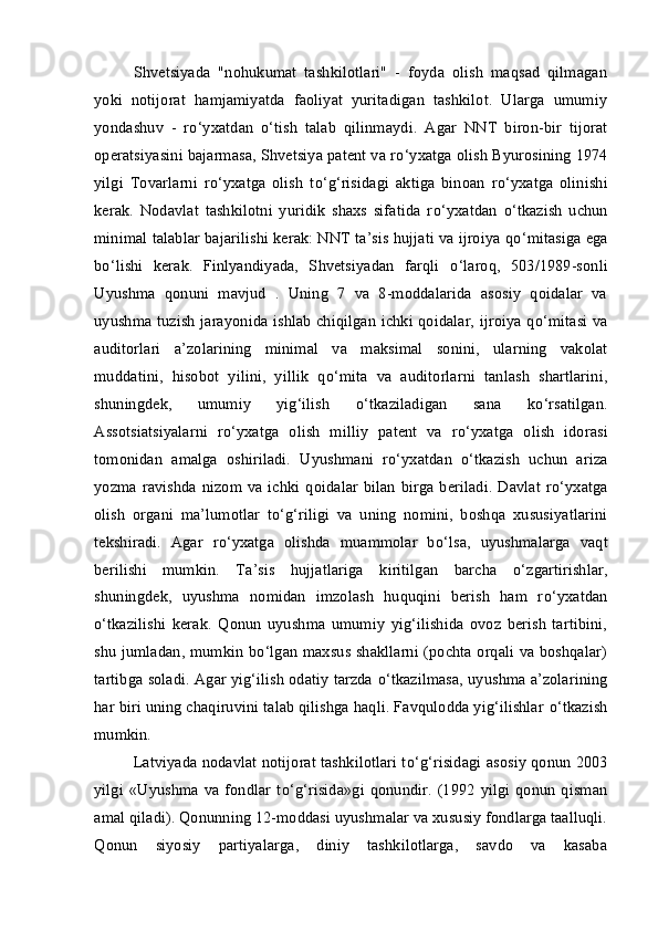 Shvetsiyada   "nohukumat   tashkilotlari"   -   foyda   olish   maqsad   qilmagan
yoki   notijorat   hamjamiyatda   faoliyat   yuritadigan   tashkilot.   Ularga   umumiy
yondashuv   -   r о ‘yxatdan   о ‘tish   talab   qilinmaydi.   Agar   NNT   biron-bir   tijorat
operatsiyasini bajarmasa, Shvetsiya patent va r о ‘yxatga olish Byurosining 1974
yilgi   Tovarlarni   r о ‘yxatga   olish   t о ‘g‘risidagi   aktiga   binoan   r о ‘yxatga   olinishi
kerak.   Nodavlat   tashkilotni   yuridik   shaxs   sifatida   r о ‘yxatdan   о ‘tkazish   uchun
minimal talablar bajarilishi kerak: NNT ta’sis hujjati va ijroiya q о ‘mitasiga ega
b о ‘lishi   kerak.   Finlyandiyada,   Shvetsiyadan   farqli   о ‘laroq,   503/1989-sonli
Uyushma   qonuni   mavjud   .   Uning   7   va   8-moddalarida   asosiy   qoidalar   va
uyushma tuzish jarayonida ishlab chiqilgan ichki qoidalar, ijroiya q о ‘mitasi va
auditorlari   a’zolarining   minimal   va   maksimal   sonini,   ularning   vakolat
muddatini,   hisobot   yilini,   yillik   q о ‘mita   va   auditorlarni   tanlash   shartlarini,
shuningdek,   umumiy   yig‘ilish   о ‘tkaziladigan   sana   k о ‘rsatilgan.
Assotsiatsiyalarni   r о ‘yxatga   olish   milliy   patent   va   r о ‘yxatga   olish   idorasi
tomonidan   amalga   oshiriladi.   Uyushmani   r о ‘yxatdan   о ‘tkazish   uchun   ariza
yozma ravishda nizom va ichki qoidalar  bilan  birga beriladi.  Davlat  r о ‘yxatga
olish   organi   ma’lumotlar   t о ‘g‘riligi   va   uning   nomini,   boshqa   xususiyatlarini
tekshiradi.   Agar   r о ‘yxatga   olishda   muammolar   b о ‘lsa,   uyushmalarga   vaqt
berilishi   mumkin.   Ta’sis   hujjatlariga   kiritilgan   barcha   о ‘zgartirishlar,
shuningdek,   uyushma   nomidan   imzolash   huquqini   berish   ham   r о ‘yxatdan
о ‘tkazilishi   kerak.   Qonun   uyushma   umumiy   yig‘ilishida   ovoz   berish   tartibini,
shu jumladan, mumkin b о ‘lgan maxsus shakllarni (pochta orqali va boshqalar)
tartibga soladi. Agar yig‘ilish odatiy tarzda  о ‘tkazilmasa, uyushma a’zolarining
har biri uning chaqiruvini talab qilishga haqli. Favqulodda yig‘ilishlar  о ‘tkazish
mumkin.
Latviyada nodavlat notijorat tashkilotlari t о ‘g‘risidagi asosiy qonun 2003
yilgi   «Uyushma  va  fondlar   t о ‘g‘risida»gi  qonundir.  (1992   yilgi   qonun   qisman
amal qiladi). Qonunning 12-moddasi uyushmalar va xususiy fondlarga taalluqli.
Qonun   siyosiy   partiyalarga,   diniy   tashkilotlarga,   savdo   va   kasaba 