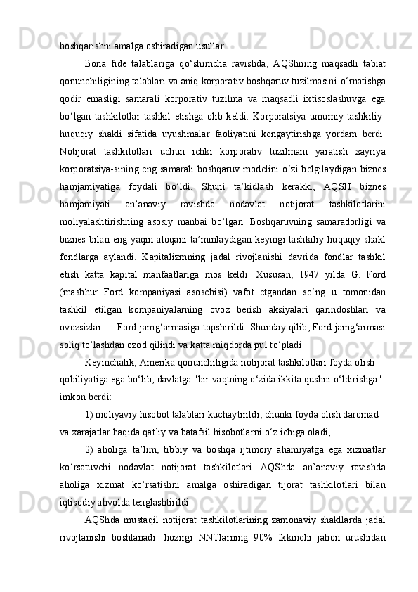 boshqarishni amalga oshiradigan usullar .
Bona   fide   talablariga   q о ‘shimcha   ravishda,   AQShning   maqsadli   tabiat
qonunchiligining talablari va aniq korporativ boshqaruv tuzilmasini  о ‘rnatishga
qodir   emasligi   samarali   korporativ   tuzilma   va   maqsadli   ixtisoslashuvga   ega
b о ‘lgan   tashkilotlar   tashkil   etishga   olib   keldi.   Korporatsiya   umumiy   tashkiliy-
huquqiy   shakli   sifatida   uyushmalar   faoliyatini   kengaytirishga   yordam   berdi.
Notijorat   tashkilotlari   uchun   ichki   korporativ   tuzilmani   yaratish   xayriya
korporatsiya-sining eng samarali boshqaruv modelini   о ‘zi belgilaydigan biznes
hamjamiyatiga   foydali   b о ‘ldi.   Shuni   ta’kidlash   kerakki,   AQSH   biznes
hamjamiyati   an’anaviy   ravishda   nodavlat   notijorat   tashkilotlarini
moliyalashtirishning   asosiy   manbai   b о ‘lgan.   Boshqaruvning   samaradorligi   va
biznes bilan eng yaqin aloqani ta’minlaydigan keyingi tashkiliy-huquqiy shakl
fondlarga   aylandi.   Kapitalizmning   jadal   rivojlanishi   davrida   fondlar   tashkil
etish   katta   kapital   manfaatlariga   mos   keldi.   Xususan,   1947   yilda   G.   Ford
(mashhur   Ford   kompaniyasi   asoschisi)   vafot   etgandan   s о ‘ng   u   tomonidan
tashkil   etilgan   kompaniyalarning   ovoz   berish   aksiyalari   qarindoshlari   va
ovozsizlar — Ford jamg‘armasiga topshirildi. Shunday qilib, Ford jamg‘armasi
soliq t о ‘lashdan ozod qilindi va katta miqdorda pul t о ‘pladi.
Keyinchalik, Amerika qonunchiligida notijorat tashkilotlari foyda olish 
qobiliyatiga ega b о ‘lib, davlatga "bir vaqtning  о ‘zida ikkita qushni  о ‘ldirishga" 
imkon berdi:
1) moliyaviy hisobot talablari kuchaytirildi, chunki foyda olish daromad 
va xarajatlar haqida qat’iy va batafsil hisobotlarni  о ‘z ichiga oladi;
2)   aholiga   ta’lim,   tibbiy   va   boshqa   ijtimoiy   ahamiyatga   ega   xizmatlar
k о ‘rsatuvchi   nodavlat   notijorat   tashkilotlari   AQShda   an’anaviy   ravishda
aholiga   xizmat   k о ‘rsatishni   amalga   oshiradigan   tijorat   tashkilotlari   bilan
iqtisodiy ahvolda tenglashtirildi.
AQShda   mustaqil   notijorat   tashkilotlarining   zamonaviy   shakllarda   jadal
rivojlanishi   boshlanadi:   hozirgi   NNTlarning   90%   Ikkinchi   jahon   urushidan 