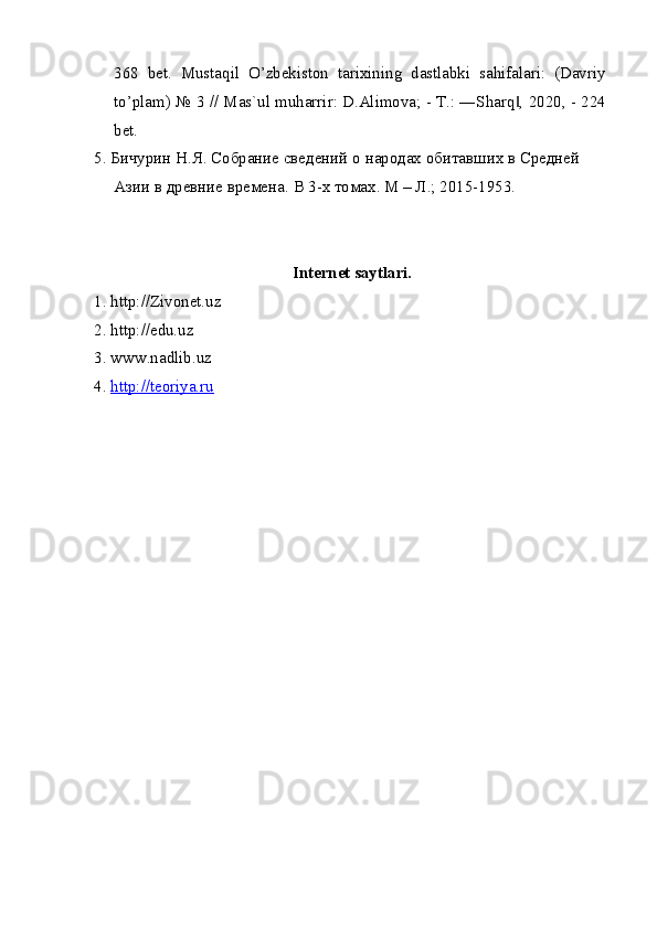 368   bet.   Mustaqil   O’zbekiston   tarixining   dastlabki   sahifalari:   (Davriy
to’plam) № 3 // Mas`ul muharrir: D.Alimova; - T.: ―Sharq , 2020, - 224‖
bet.
5. Бичурин Н.Я. Собрание сведений о народах обитавших в Средней 
Азии в древние времена.  В 3-х томах. М – Л.; 2015-1953.
Internet saytlari.
1. http://Zivonet.uz
2. http://edu.uz
3. www.nadlib.uz
4.  http://teoriya.ru 