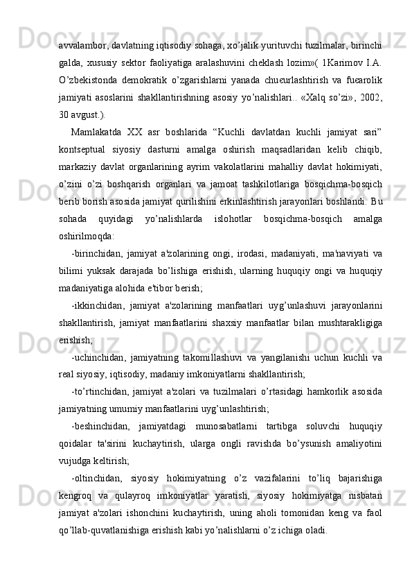 avvalambor, davlatning iqtisodiy sohaga, xo’jalik yurituvchi tuzilmalar, birinchi
galda,   xususiy   sektor   faoliyatiga   aralashuvini   cheklash   lozim»(   1Karimov   I.A.
O’zbekistonda   demokratik   o’zgarishlarni   yanada   chuєurlashtirish   va   fuєarolik
jamiyati   asoslarini   shakllantirishning   asosiy   yo’nalishlari..   «Xalq   so’zi»,   2002,
30 avgust.).
Mamlakatda   XX   asr   boshlarida   “Kuchli   davlatdan   kuchli   jamiyat   sari”
kontseptual   siyosiy   dasturni   amalga   oshirish   maqsadlaridan   kelib   chiqib,
markaziy   davlat   organlarining   ayrim   vakolatlarini   mahalliy   davlat   hokimiyati,
o’zini   o’zi   boshqarish   organlari   va   jamoat   tashkilotlariga   bosqichma-bosqich
berib borish asosida jamiyat qurilishini erkinlashtirish jarayonlari boshlandi.  Bu
sohada   quyidagi   yo ’ nalishlarda   islohotlar   bosqichma - bosqich   amalga
oshirilmoqda :
- birinchidan ,   jamiyat   a ' zolarining   ongi ,   irodasi ,   madaniyati ,   ma ' naviyati   va
bilimi   yuksak   darajada   bo ’ lishiga   erishish ,   ularning   huquqiy   ongi   va   huquqiy
madaniyatiga   alohida   e ' tibor   berish ;
- ikkinchidan ,   jamiyat   a ' zolarining   manfaatlari   uyg ’ unlashuvi   jarayonlarini
shakllantirish ,   jamiyat   manfaatlarini   shaxsiy   manfaatlar   bilan   mushtarakligiga
erishish ;
-uchinchidan,   jamiyatning   takomillashuvi   va   yangilanishi   uchun   kuchli   va
real siyosiy, iqtisodiy, madaniy imkoniyatlarni shakllantirish;
-to’rtinchidan,   jamiyat   a'zolari   va   tuzilmalari   o’rtasidagi   hamkorlik   asosida
jamiyatning umumiy manfaatlarini uyg’unlashtirish;
-beshinchidan,   jamiyatdagi   munosabatlarni   tartibga   soluvchi   huquqiy
qoidalar   ta'sirini   kuchaytirish,   ularga   ongli   ravishda   bo’ysunish   amaliyotini
vujudga keltirish;
-oltinchidan,   siyosiy   hokimiyatning   o’z   vazifalarini   to’liq   bajarishiga
kengroq   va   qulayroq   imkoniyatlar   yaratish,   siyosiy   hokimiyatga   nisbatan
jamiyat   a'zolari   ishonchini   kuchaytirish,   uning   aholi   tomonidan   keng   va   faol
qo’llab-quvatlanishiga erishish kabi yo’nalishlarni o’z ichiga oladi. 